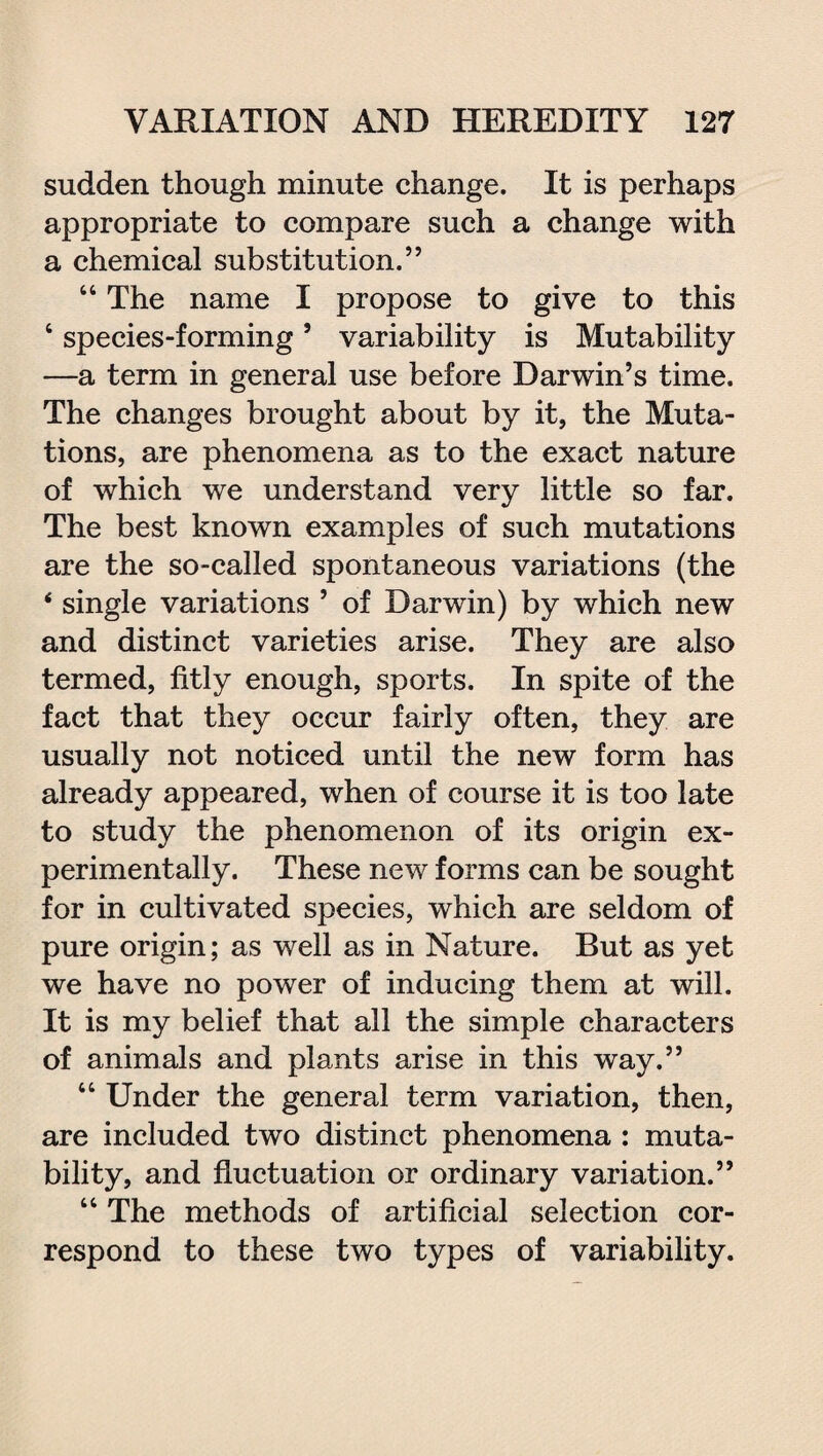 sudden though minute change. It is perhaps appropriate to compare such a change with a chemical substitution.” 44 The name I propose to give to this 4 species-forming5 variability is Mutability —a term in general use before Darwin’s time. The changes brought about by it, the Muta¬ tions, are phenomena as to the exact nature of which we understand very little so far. The best known examples of such mutations are the so-called spontaneous variations (the 4 single variations ’ of Darwin) by which new and distinct varieties arise. They are also termed, fitly enough, sports. In spite of the fact that they occur fairly often, they are usually not noticed until the new form has already appeared, when of course it is too late to study the phenomenon of its origin ex¬ perimentally. These new forms can be sought for in cultivated species, which are seldom of pure origin; as well as in Nature. But as yet we have no power of inducing them at will. It is my belief that all the simple characters of animals and plants arise in this way.” 44 Under the general term variation, then, are included two distinct phenomena : muta¬ bility, and fluctuation or ordinary variation.” 44 The methods of artificial selection cor¬ respond to these two types of variability.