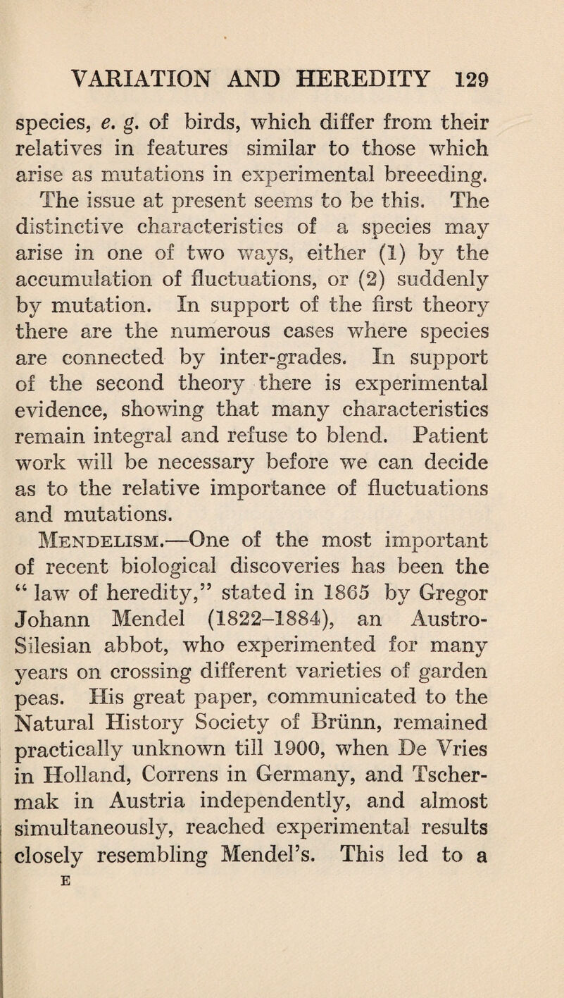 species, e. g. of birds, which differ from their relatives in features similar to those which arise as mutations in experimental breeeding. The issue at present seems to be this. The distinctive characteristics of a species may arise in one of two ways, either (1) by the accumulation of fluctuations, or (2) suddenly by mutation. In support of the first theory there are the numerous cases where species are connected by inter-grades. In support of the second theory there is experimental evidence, showing that many characteristics remain integral and refuse to blend. Patient work will be necessary before we can decide as to the relative importance of fluctuations and mutations. Mendelism.—One of the most important of recent biological discoveries has been the “ law of heredity,” stated in 1865 by Gregor Johann Mendel (1822-1884), an Austro- SiJesian abbot, who experimented for many years on crossing different varieties of garden peas. His great paper, communicated to the Natural History Society of Briinn, remained practically unknown till 1900, when De Vries in Holland, Correns in Germany, and Tscher- mak in Austria independently, and almost simultaneously, reached experimental results closely resembling Mendel’s. This led to a E