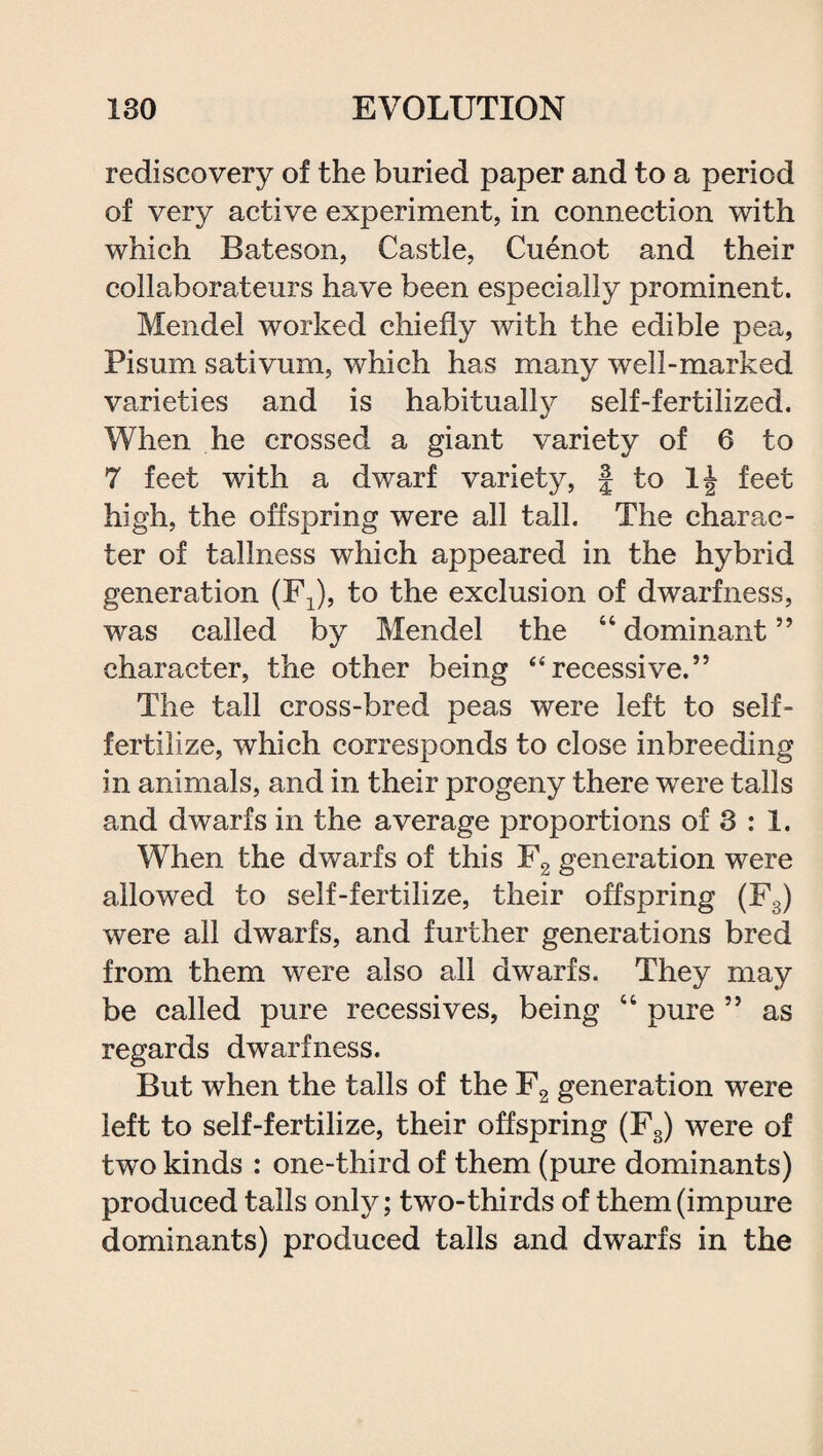 rediscovery of the buried paper and to a period of very active experiment, in connection with which Bateson, Castle, Cuenot and their collaborateurs have been especially prominent. Mendel worked chiefly with the edible pea, Pi sum sativum, which has many well-marked varieties and is habitualty self-fertilized. When he crossed a giant variety of 6 to 7 feet with a dwarf variety, § to feet high, the offspring were all tall. The charac¬ ter of tallness which appeared in the hybrid generation (Fx), to the exclusion of dwarfness, was called by Mendel the 44 dominant ” character, the other being “ recessive.” The tall cross-bred peas were left to self- fertilize, which corresponds to close inbreeding in animals, and in their progeny there were tails and dwarfs in the average proportions of 3 : 1. When the dwarfs of this F2 generation were allowed to self-fertilize, their offspring (F3) were all dwarfs, and further generations bred from them were also all dwarfs. They may be called pure recessives, being 44 pure 55 as regards dwarfness. But when the tails of the F2 generation were left to self-fertilize, their offspring (Fs) were of two kinds : one-third of them (pure dominants) produced tails only; two-thirds of them (impure dominants) produced tails and dwarfs in the