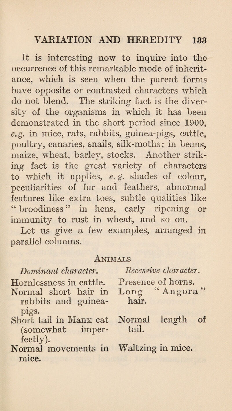 It is interesting now to inquire into the occurrence of this remarkable mode of inherit¬ ance, which is seen when the parent forms have opposite or contrasted characters which do not blend. The striking fact is the diver¬ sity of the organisms in which it has been demonstrated in the short period since 1900, e.g. in mice, rats, rabbits, guinea-pigs, cattle, poultry, canaries, snails, silk-moths; in beans, maize, wheat, barley, stocks. Another strik¬ ing fact is the great variety of characters to which it applies, e. g. shades of colour, peculiarities of fur and feathers, abnormal features like extra toes, subtle qualities like “ broodiness ” in hens, early ripening or immunity to rust in wheat, and so on. Let us give a few examples, arranged in parallel columns. Animals Dominant character. Hornlessness in cattle. Normal short hair in rabbits and guinea- pigs. Short tail in Manx cat (somewhat imper¬ fectly). Normal movements in mice. Recessive character. Presence of horns. Long “ Angora 53 hair. Normal length of tail. Waltzing in mice.