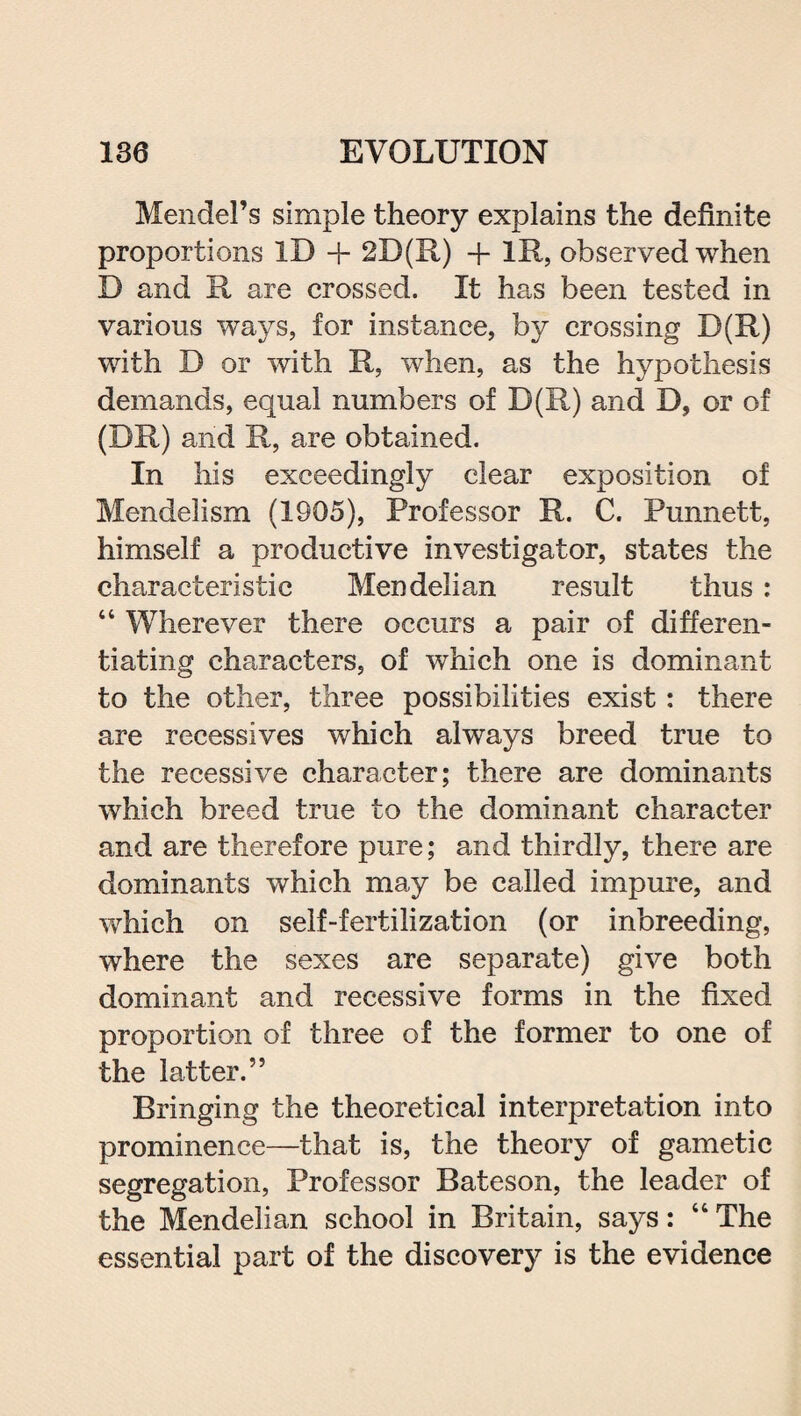 Mendel’s simple theory explains the definite proportions ID + 2D(R) + lit, observed when D and R are crossed. It has been tested in various ways, for instance, by crossing D(R) with D or with R, when, as the hypothesis demands, equal numbers of D(R) and D, or of (DR) and R, are obtained. In his exceedingly clear exposition of Mendelism (1905), Professor R. C. Punnett, himself a productive investigator, states the characteristic Mendelian result thus : “ Wherever there occurs a pair of differen¬ tiating characters, of which one is dominant to the other, three possibilities exist: there are recessives which always breed true to the recessive character; there are dominants which breed true to the dominant character and are therefore pure; and thirdly, there are dominants which may be called impure, and which on self-fertilization (or inbreeding, where the sexes are separate) give both dominant and recessive forms in the fixed proportion of three of the former to one of the latter.” Bringing the theoretical interpretation into prominence—that is, the theory of gametic segregation, Professor Bateson, the leader of the Mendelian school in Britain, says: 44 The essential part of the discovery is the evidence