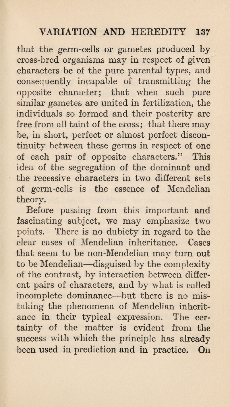 that the germ-cells or gametes produced by cross-bred organisms may in respect of given characters be of the pure parental types, and consequently incapable of transmitting the opposite character; that when such pure similar gametes are united in fertilization, the individuals so formed and their posterity are free from all taint of the cross; that there may be, in short, perfect or almost perfect discon¬ tinuity between these germs in respect of one of each pair of opposite characters.” This idea of the segregation of the dominant and the recessive characters in two different sets of germ-cells is the essence of Mendelian theory. Before passing from this important and fascinating subject, we may emphasize two points. There is no dubiety in regard to the clear cases of Mendelian inheritance. Cases that seem to be non-Mendelian may turn out to be Mendelian—disguised by the complexity of the contrast, by interaction between differ¬ ent pairs of characters, and by what is called incomplete dominance—but there is no mis¬ taking the phenomena of Mendelian inherit¬ ance in their typical expression. The cer¬ tainty of the matter is evident from the success with which the principle has already been used in prediction and in practice. On