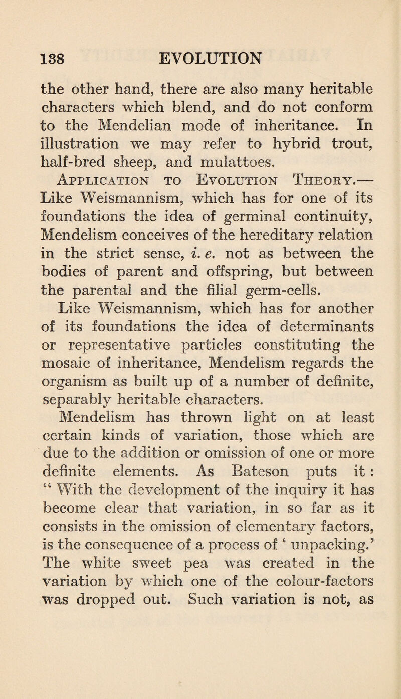 the other hand, there are also many heritable characters which blend, and do not conform to the Mendelian mode of inheritance. In illustration we may refer to hybrid trout, half-bred sheep, and mulattoes. Application to Evolution Theory.— Like Weismannism, which has for one of its foundations the idea of germinal continuity, Mendelism conceives of the hereditary relation in the strict sense, i. e. not as between the bodies of parent and offspring, but between the parental and the filial germ-cells. Like Weismannism, which has for another of its foundations the idea of determinants or representative particles constituting the mosaic of inheritance, Mendelism regards the organism as built up of a number of definite, separably heritable characters. Mendelism has thrown light on at least certain kinds of variation, those which are due to the addition or omission of one or more definite elements. As Bateson puts it: 44 With the development of the inquiry it has become clear that variation, in so far as it consists in the omission of elementary factors, is the consequence of a process of 4 unpacking.5 The white sweet pea was created in the variation by which one of the colour-factors was dropped out. Such variation is not, as