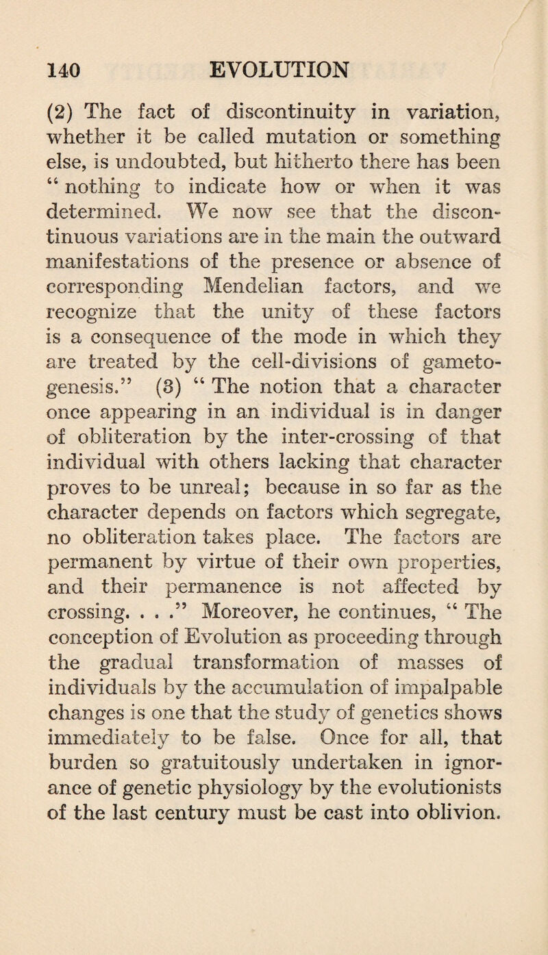 (2) The fact of discontinuity in variation, whether it be called mutation or something else, is undoubted, but hitherto there has been 44 nothing to indicate how or when it was determined. We now see that the discon- tinuous variations are in the main the outward manifestations of the presence or absence of corresponding Mendelian factors, and we recognize that the unity of these factors is a consequence of the mode in which they are treated by the cell-divisions of gameto- genesis.” (3) 44 The notion that a character once appearing in an individual is in danger of obliteration by the inter-crossing of that individual with others lacking that character proves to be unreal; because in so far as the character depends on factors which segregate, no obliteration takes place. The factors are permanent by virtue of their own properties, and their permanence is not affected by crossing. ...” Moreover, he continues, 44 The conception of Evolution as proceeding through the gradual transformation of masses of individuals by the accumulation of impalpable changes is one that the study of genetics shows immediately to be false. Once for all, that burden so gratuitously undertaken in ignor¬ ance of genetic physiology by the evolutionists of the last century must be cast into oblivion.