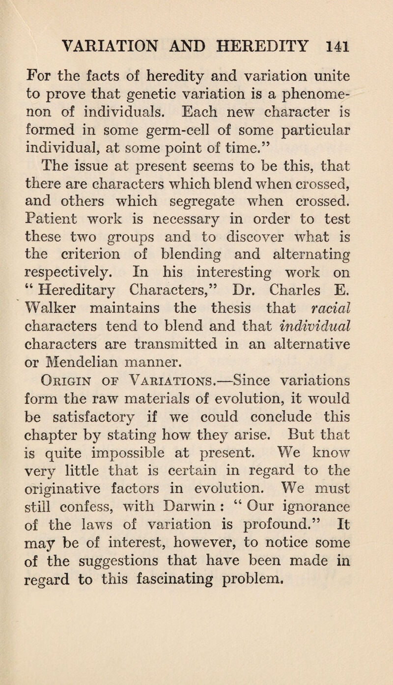 For the facts of heredity and variation unite to prove that genetic variation is a phenome¬ non of individuals. Each new character is formed in some germ-cell of some particular individual, at some point of time,” The issue at present seems to be this, that there are characters which blend when crossed, and others which segregate when crossed. Patient work is necessary in order to test these two groups and to discover what is the criterion of blending and alternating respectively. In his interesting work on “ Hereditary Characters,” Dr. Charles E. Walker maintains the thesis that racial characters tend to blend and that individual characters are transmitted in an alternative or Mendelian manner. Origin of Variations.—Since variations form the raw materials of evolution, it would be satisfactory if we could conclude this chapter by stating how they arise. But that is quite impossible at present. We know very little that is certain in regard to the originative factors in evolution. We must still confess, with Darwin : “ Our ignorance of the laws of variation is profound.” It may be of interest, however, to notice some of the suggestions that have been made in regard to this fascinating problem.