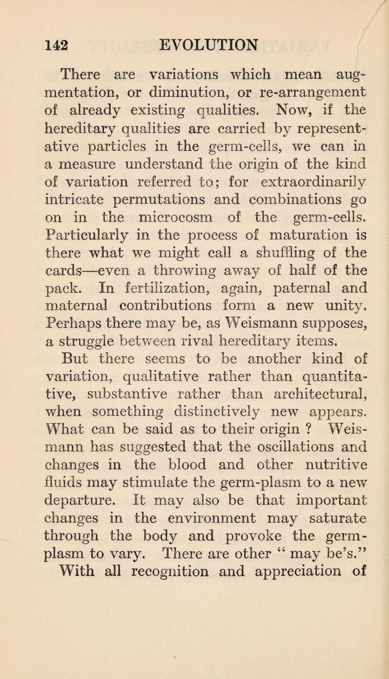 There are variations which mean aug¬ mentation, or diminution, or re-arrangement of already existing qualities. Now, if the hereditary qualities are carried by represent¬ ative particles in the germ-cells, we can in a measure understand the origin of the kind of variation referred to; for extraordinarily intricate permutations and combinations go on in the microcosm of the germ-cells. Particularly in the process of maturation is there what we might call a shuffling of the cards—even a throwing away of half of the pack. In fertilization, again, paternal and maternal contributions form a new unity. Perhaps there may be, as Weismann supposes, a struggle between rival hereditary items. But there seems to be another kind of variation, qualitative rather than quantita¬ tive, substantive rather than architectural, when something distinctively new appears. What can be said as to their origin ? Weis¬ mann has suggested that the oscillations and changes in the blood and other nutritive fluids may stimulate the germ-plasm to a new departure. It may also be that important changes in the environment may saturate through the body and provoke the germ- plasm to vary. There are other 66 may be’s.” With all recognition and appreciation of