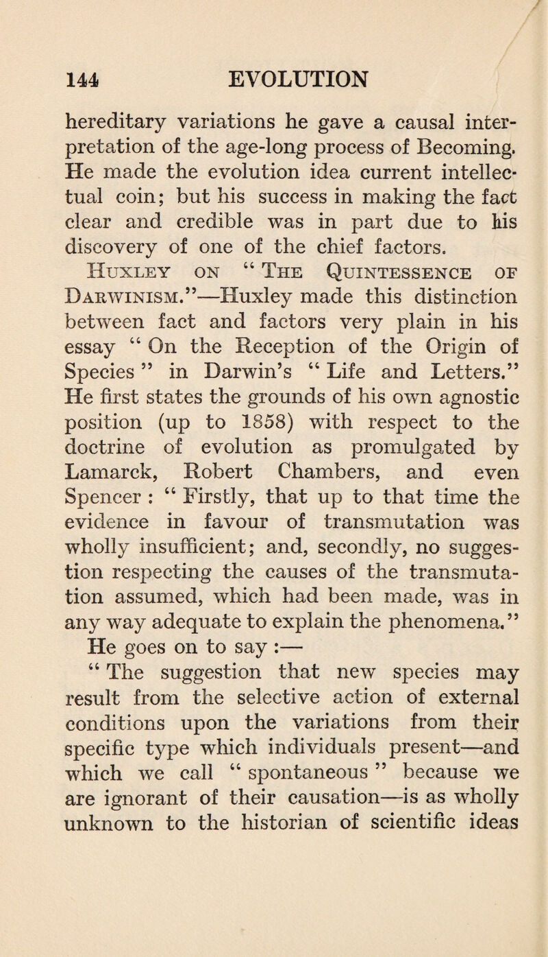 hereditary variations he gave a causal inter¬ pretation of the age-long process of Becoming. He made the evolution idea current intellec¬ tual coin; but his success in making the fact clear and credible was in part due to his discovery of one of the chief factors, Huxley on 44 The Quintessence of Darwinism.”—Huxley made this distinction between fact and factors very plain in his essay 44 On the Reception of the Origin of Species ” in Darwin’s 44 Life and Letters.” He first states the grounds of his own agnostic position (up to 1858) with respect to the doctrine of evolution as promulgated by Lamarck, Robert Chambers, and even Spencer : 44 Firstly, that up to that time the evidence in favour of transmutation was wholly insufficient; and, secondly, no sugges¬ tion respecting the causes of the transmuta¬ tion assumed, which had been made, was in any way adequate to explain the phenomena.” He goes on to say :— 44 The suggestion that new species may result from the selective action of external conditions upon the variations from their specific type which individuals present—and which we call 44 spontaneous ” because we are ignorant of their causation—is as wholly unknown to the historian of scientific ideas