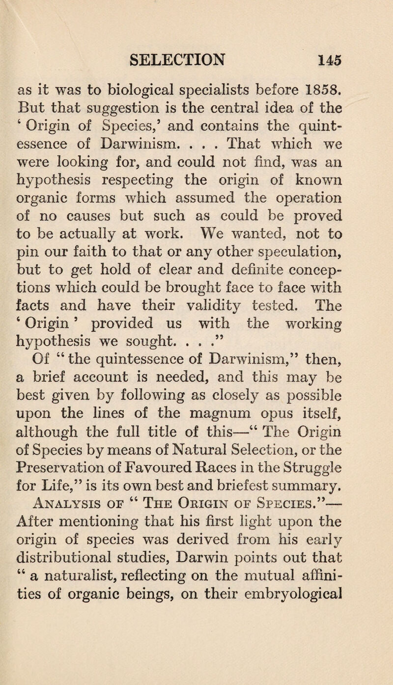 as it was to biological specialists before 1858. But that suggestion is the central idea of the 4 Origin of Species,5 and contains the quint¬ essence of Darwinism. . . . That which we were looking for, and could not find, was an hypothesis respecting the origin of known organic forms which assumed the operation of no causes but such as could be proved to be actually at work. We wanted, not to pin our faith to that or any other speculation, but to get hold of clear and definite concep¬ tions which could be brought face to face with facts and have their validity tested. The 4 Origin5 provided us with the working hypothesis we sought. . . .” Of 44 the quintessence of Darwinism,55 then, a brief account is needed, and this may be best given by following as closely as possible upon the lines of the magnum opus itself, although the full title of this—44 The Origin of Species by means of Natural Selection, or the Preservation of Favoured Races in the Struggle for Life,55 is its own best and briefest summary. Analysis of 44 The Origin of Species.55— After mentioning that his first light upon the origin of species was derived from his early distributional studies, Darwin points out that 44 a naturalist, reflecting on the mutual affini¬ ties of organic beings, on their embryological