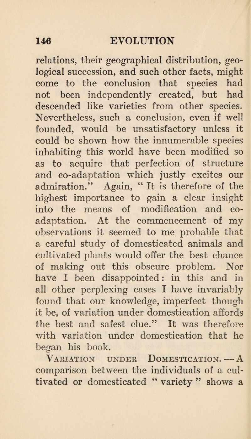 relations, their geographical distribution, geo¬ logical succession, and such other facts, might come to the conclusion that species had not been independently created, but had descended like varieties from other species. Nevertheless, such a conclusion, even if well founded, would be unsatisfactory unless it could be shown how the innumerable species inhabiting this world have been modified so as to acquire that perfection of structure and co-adaptation which justly excites our admiration.5’ Again, “ It is therefore of the highest importance to gain a clear insight into the means of modification and co¬ adaptation. At the commencement of my observations it seemed to me probable that a careful study of domesticated animals and cultivated plants would offer the best chance of making out this obscure problem. Nor have I been disappointed: in this and in all other perplexing cases I have invariably found that our knowledge, imperfect though it be, of variation under domestication affords the best and safest clue.” It was therefore with variation under domestication that he began his book. Variation under Domestication. — A comparison between the individuals of a cul¬ tivated or domesticated “ variety ” shows a