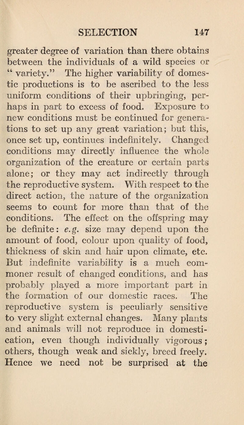 greater degree of variation than there obtains between the individuals of a wild species or “ variety.” The higher variability of domes¬ tic productions is to be ascribed to the less uniform conditions of their upbringing, per¬ haps in part to excess of food. Exposure to new conditions must be continued for genera¬ tions to set up any great variation; but this, once set up, continues indefinitely. Changed conditions may directly influence the whole organization of the creature or certain parts alone; or they may act indirectly through the reproductive system. With respect to the direct action, the nature of the organization seems to count for more than that of the conditions. The effect on the offspring may be definite: e.g. size may depend upon the amount of food, colour upon quality of food, thickness of skin and hair upon climate, etc. But indefinite variability is a much com¬ moner result of changed conditions, and has probably played a more important part in the formation of our domestic races. The reproductive system is peculiarly sensitive to very slight external changes. Many plants and animals will not reproduce in domesti¬ cation, even though individually vigorous; others, though weak and sickly, breed freely. Hence we need not be surprised at the
