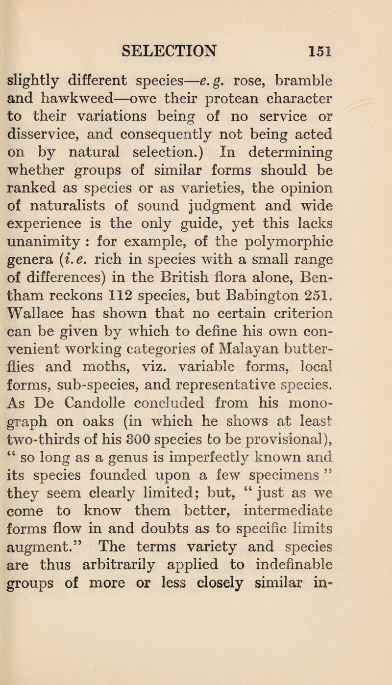 slightly different species—e.g. rose, bramble and hawkweed—owe their protean character to their variations being of no service or disservice, and consequently not being acted on by natural selection.) In determining whether groups of similar forms should be ranked as species or as varieties, the opinion of naturalists of sound judgment and wide experience is the only guide, yet this lacks unanimity : for example, of the polymorphic genera (i.e. rich in species with a small range of differences) in the British flora alone, Ben- tham reckons 112 species, but Babington 251. Wallace has shown that no certain criterion can be given by which to define his own con-” venient working categories of Malayan butter- flies and moths, viz. variable forms, local forms, sub-species, and representative species. As De Candolle concluded from his mono¬ graph on oaks (in which he shows at least two-thirds of his 800 species to be provisional), 44 so long as a genus is imperfectly known and its species founded upon a few specimens 55 they seem clearly limited; but, 44 just as we come to know them better, intermediate forms flow in and doubts as to specific limits augment.55 The terms variety and species are thus arbitrarily applied to indefinable groups of more or less closely similar in-
