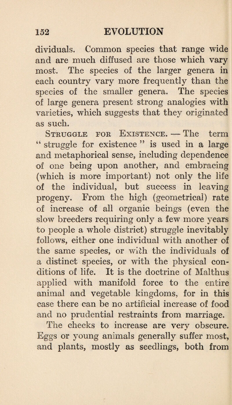 dividuals. Common species that range wide and are much diffused are those which vary most. The species of the larger genera in each country vary more frequently than the species of the smaller genera. The species of large genera present strong analogies with varieties, which suggests that they originated as such. Struggle for Existence. — The term “ struggle for existence 55 is used in a large and metaphorical sense, including dependence of one being upon another, and embracing (which is more important) not only the life of the individual, but success in leaving progeny. From the high (geometrical) rate of increase of all organic beings (even the slow breeders requiring only a few more years to people a whole district) struggle inevitably follows, either one individual with another of the same species, or wi£h the individuals of a distinct species, or with the physical con¬ ditions of life. It is the doctrine of Malthus applied with manifold force to the entire animal and vegetable kingdoms, for in this case there can be no artificial increase of food and no prudential restraints from marriage. The checks to increase are very obscure. Eggs or young animals generally suffer most, and plants, mostly as seedlings, both from
