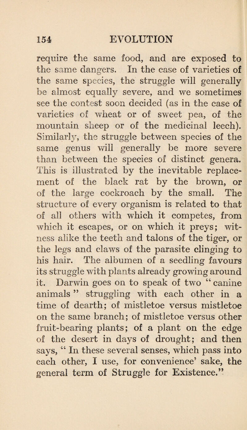 require the same food, and are exposed to the same dangers. In the case of varieties of the same species, the struggle will generally be almost equally severe, and we sometimes see the contest soon decided (as in the case of varieties of wheat or of sweet pea, of the mountain sheep or of the medicinal leech). Similarly, the struggle between species of the same genus will generally be more severe than between the species of distinct genera. This is illustrated by the inevitable replace¬ ment of the black rat by the brown, or of the large cockroach by the small. The structure of every organism is related to that of all others with which it competes, from which it escapes, or on which it preys; wit¬ ness alike the teeth and talons of the tiger, or the legs and claws of the parasite clinging to his hair. The albumen of a seedling favours its struggle with plants already growing around it. Darwin goes on to speak of two 44 canine animals ” struggling with each other in a time of dearth; of mistletoe versus mistletoe on the same branch; of mistletoe versus other fruit-bearing plants; of a plant on the edge of the desert in days of drought; and then says, 44 In these several senses, which pass into each other, I use, for convenience’ sake, the general term of Struggle for Existence.”