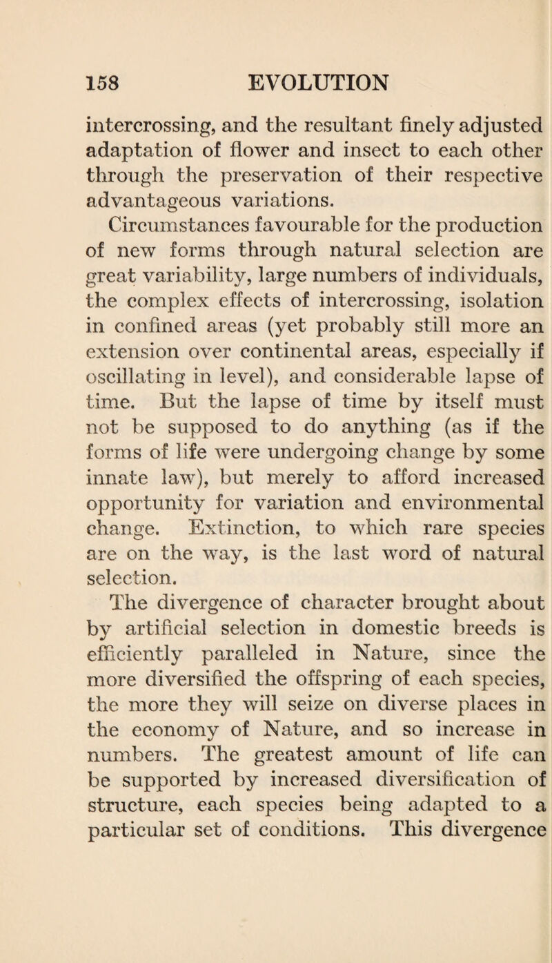 intercrossing, and the resultant finely adjusted adaptation of flower and insect to each other through the preservation of their respective advantageous variations. Circumstances favourable for the production of new forms through natural selection are great variability, large numbers of individuals, the complex effects of intercrossing, isolation in confined areas (yet probably still more an extension over continental areas, especially if oscillating in level), and considerable lapse of time. But the lapse of time by itself must not be supposed to do anything (as if the forms of life were undergoing change by some innate law), but merely to afford increased opportunity for variation and environmental change. Extinction, to which rare species are on the way, is the last word of natural selection. The divergence of character brought about by artificial selection in domestic breeds is efficiently paralleled in Nature, since the more diversified the offspring of each species, the more they will seize on diverse places in the economy of Nature, and so increase in numbers. The greatest amount of life can be supported by increased diversification of structure, each species being adapted to a particular set of conditions. This divergence
