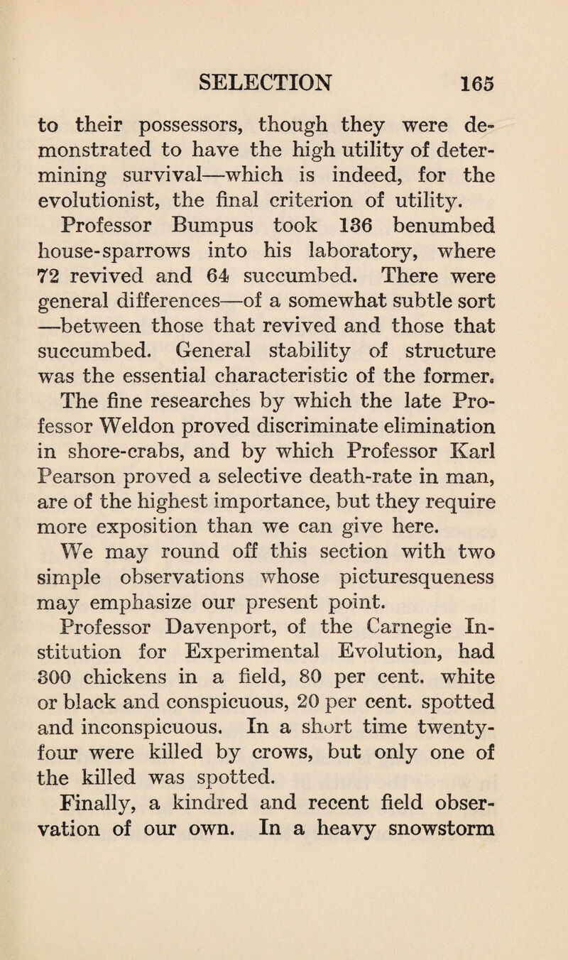 to their possessors, though they were de¬ monstrated to have the high utility of deter¬ mining survival—which is indeed, for the evolutionist, the final criterion of utility. Professor Bumpus took 136 benumbed house-sparrows into his laboratory, where 72 revived and 64 succumbed. There were general differences—of a somewhat subtle sort —between those that revived and those that succumbed. General stability of structure was the essential characteristic of the former. The fine researches by which the late Pro¬ fessor Weldon proved discriminate elimination in shore-crabs, and by which Professor Karl Pearson proved a selective death-rate in man, are of the highest importance, but they require more exposition than we can give here. We may round off this section with two simple observations whose picturesqueness may emphasize our present point. Professor Davenport, of the Carnegie In¬ stitution for Experimental Evolution, had 800 chickens in a field, 80 per cent, white or black and conspicuous, 20 per cent, spotted and inconspicuous. In a short time twenty- four were killed by crows, but only one of the killed was spotted. Finally, a kindred and recent field obser¬ vation of our own. In a heavy snowstorm