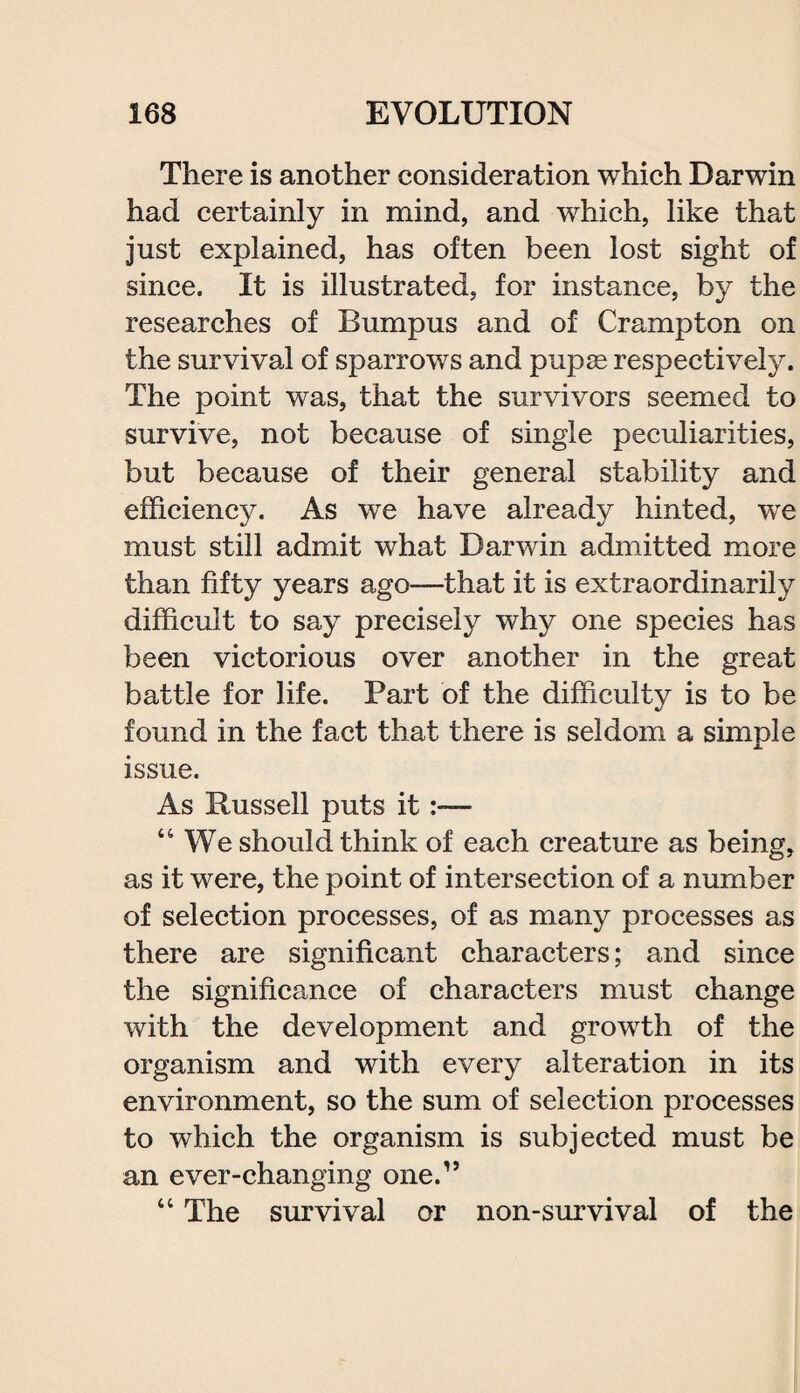 There is another consideration which Darwin had certainly in mind, and which, like that just explained, has often been lost sight of since. It is illustrated, for instance, by the researches of Bumpus and of Crampton on the survival of sparrows and pupse respectively. The point was, that the survivors seemed to survive, not because of single peculiarities, but because of their general stability and efficiency. As we have already hinted, we must still admit what Darwin admitted more than fifty years ago—that it is extraordinarily difficult to say precisely why one species has been victorious over another in the great battle for life. Part of the difficulty is to be found in the fact that there is seldom a simple issue. As Russell puts it “We should think of each creature as being, as it were, the point of intersection of a number of selection processes, of as many processes as there are significant characters; and since the significance of characters must change with the development and growth of the organism and with every alteration in its environment, so the sum of selection processes to which the organism is subjected must be an ever-changing one.” “ The survival or non-survival of the