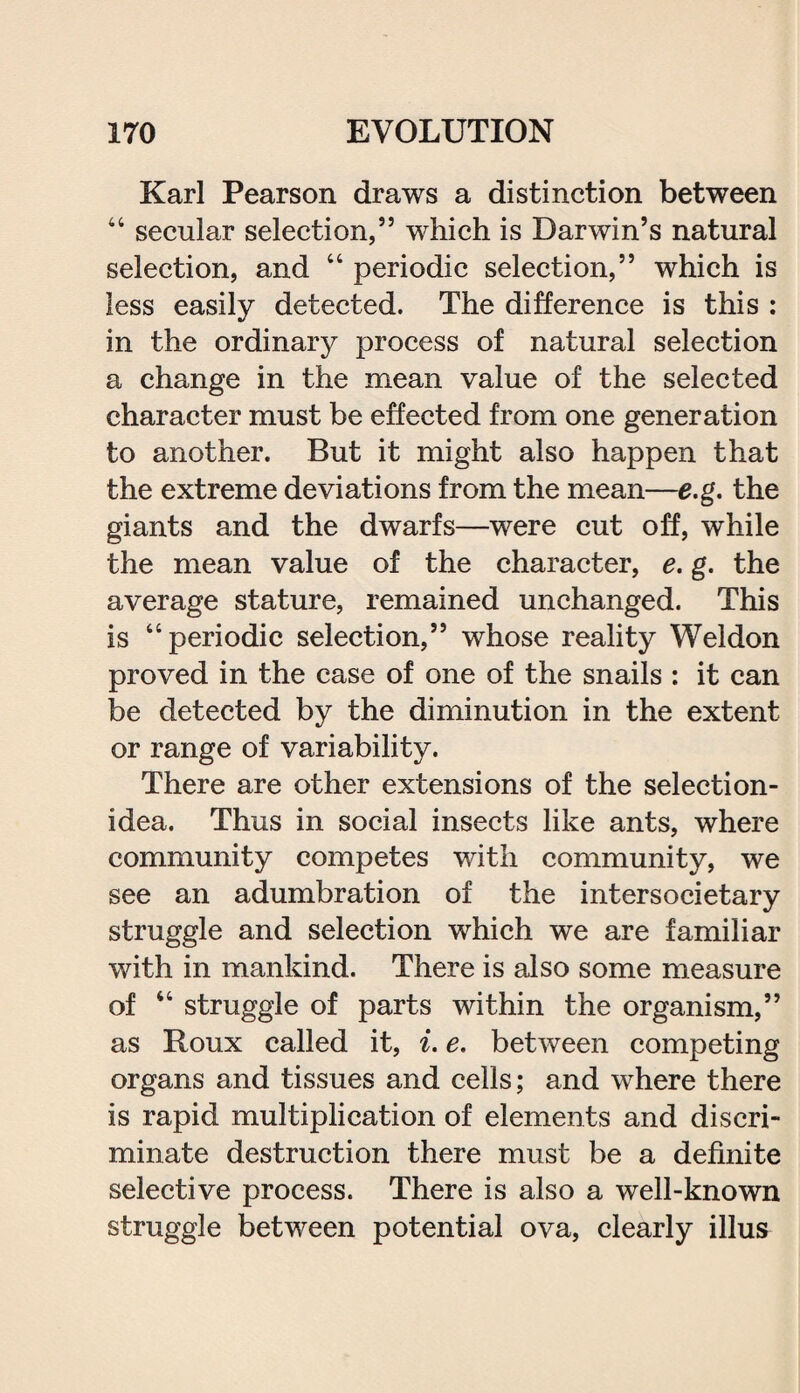 Karl Pearson draws a distinction between 44 secular selection,” which is Darwin’s natural selection, and 44 periodic selection,” which is less easily detected. The difference is this : in the ordinary process of natural selection a change in the mean value of the selected character must be effected from one generation to another. But it might also happen that the extreme deviations from the mean—e.g. the giants and the dwarfs—were cut off, while the mean value of the character, e. g. the average stature, remained unchanged. This is “periodic selection,” whose reality Weldon proved in the case of one of the snails : it can be detected by the diminution in the extent or range of variability. There are other extensions of the selection- idea. Thus in social insects like ants, where community competes with community, we see an adumbration of the intersocietary struggle and selection which we are familiar with in mankind. There is also some measure of 44 struggle of parts within the organism,” as Roux called it, i. e. between competing organs and tissues and cells; and where there is rapid multiplication of elements and discri¬ minate destruction there must be a definite selective process. There is also a well-known struggle between potential ova, clearly illus