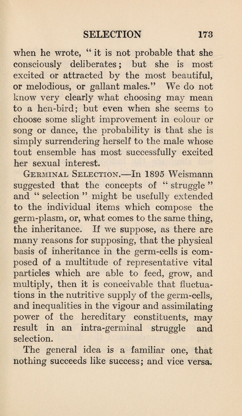 when he wrote, 44 it is not probable that she consciously deliberates; but she is most excited or attracted by the most beautiful, or melodious, or gallant males.” We do not know very clearly what choosing may mean to a hen-bird; but even when she seems to choose some slight improvement in colour or song or dance, the probability is that she is simply surrendering herself to the male whose tout ensemble has most successfully excited her sexual interest. Germinal Selection.—In 1895 Weismann suggested that the concepts of 44 struggle ” and 44 selection ” might be usefully extended to the individual items which compose the germ-plasm, or, what comes to the same thing, the inheritance. If we suppose, as there are many reasons for supposing, that the physical basis of inheritance in the germ-cells is com¬ posed of a multitude of representative vital particles which are able to feed, grow, and multiply, then it is conceivable that fluctua¬ tions in the nutritive supply of the germ-cells, and inequalities in the vigour and assimilating power of the hereditary constituents, may result in an intra-germinal struggle and selection. The general idea is a familiar one, that nothing succeeds like success; and vice versa.