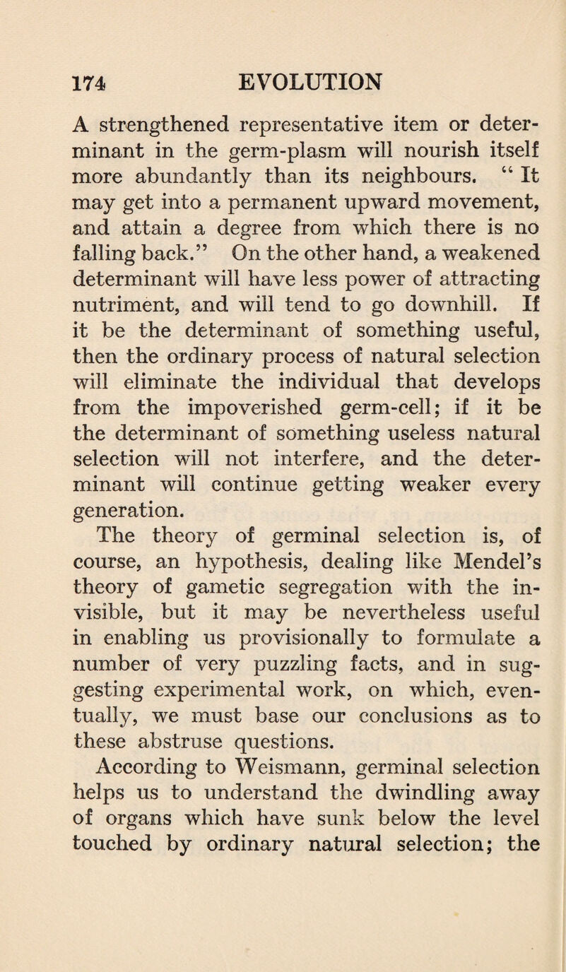 A strengthened representative item or deter¬ minant in the germ-plasm will nourish itself more abundantly than its neighbours. “ It may get into a permanent upward movement, and attain a degree from which there is no falling back.” On the other hand, a weakened determinant will have less power of attracting nutriment, and will tend to go downhill. If it be the determinant of something useful, then the ordinary process of natural selection will eliminate the individual that develops from the impoverished germ-cell; if it be the determinant of something useless natural selection will not interfere, and the deter¬ minant will continue getting weaker every generation. The theory of germinal selection is, of course, an hypothesis, dealing like Mendel’s theory of gametic segregation with the in¬ visible, but it may be nevertheless useful in enabling us provisionally to formulate a number of very puzzling facts, and in sug¬ gesting experimental work, on which, even¬ tually, we must base our conclusions as to these abstruse questions. According to Weismann, germinal selection helps us to understand the dwindling away of organs which have sunk below the level touched by ordinary natural selection; the