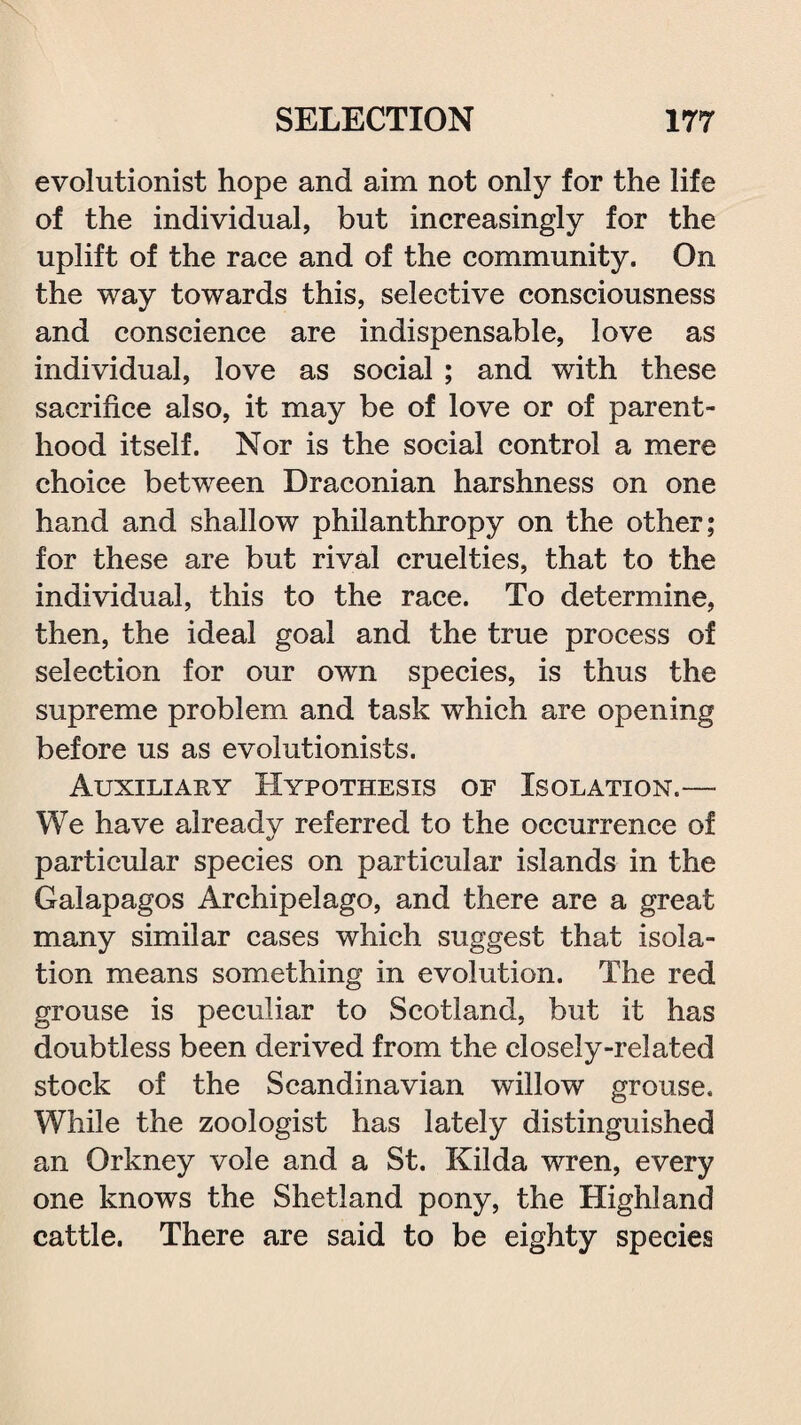 evolutionist hope and aim not only for the life of the individual, but increasingly for the uplift of the race and of the community. On the way towards this, selective consciousness and conscience are indispensable, love as individual, love as social ; and with these sacrifice also, it may be of love or of parent¬ hood itself. Nor is the social control a mere choice between Draconian harshness on one hand and shallow philanthropy on the other; for these are but rival cruelties, that to the individual, this to the race. To determine, then, the ideal goal and the true process of selection for our own species, is thus the supreme problem and task which are opening before us as evolutionists. Auxiliary Hypothesis of Isolation.— We have already referred to the occurrence of particular species on particular islands in the Galapagos Archipelago, and there are a great many similar cases which suggest that isola¬ tion means something in evolution. The red grouse is peculiar to Scotland, but it has doubtless been derived from the closely-related stock of the Scandinavian willow grouse. While the zoologist has lately distinguished an Orkney vole and a St. Kilda wren, every one knows the Shetland pony, the Highland cattle. There are said to be eighty species