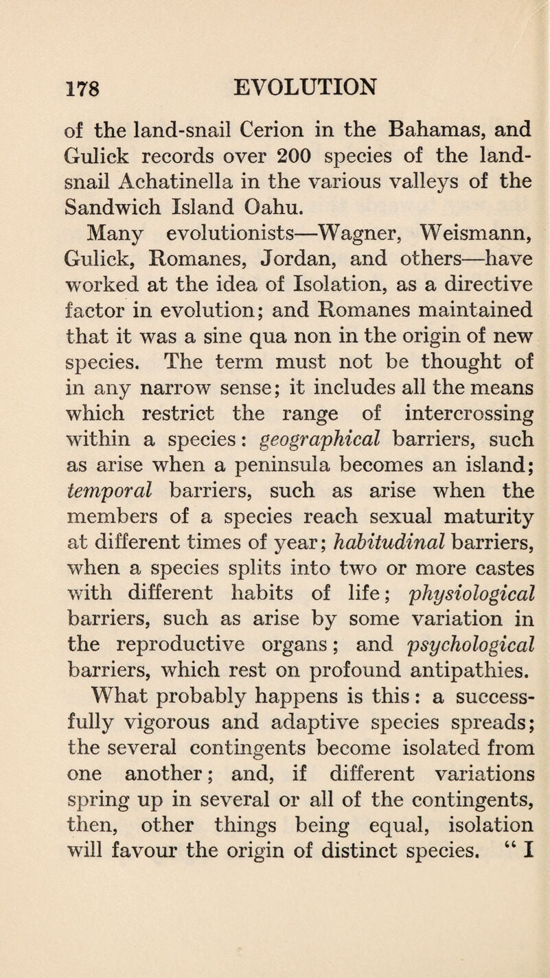 of the land-snail Cerion in the Bahamas, and Guliek records over 200 species of the land- snail Achatinella in the various valleys of the Sandwich Island Oahu. Many evolutionists—Wagner, Weismann, Guliek, Romanes, Jordan, and others—have worked at the idea of Isolation, as a directive factor in evolution; and Romanes maintained that it was a sine qua non in the origin of new species. The term must not be thought of in any narrow sense; it includes all the means which restrict the range of intercrossing within a species: geographical barriers, such as arise when a peninsula becomes an island; temporal barriers, such as arise when the members of a species reach sexual maturity at different times of year; habitudinal barriers, when a species splits into two or more castes with different habits of life; physiological barriers, such as arise by some variation in the reproductive organs; and psychological barriers, which rest on profound antipathies. What probably happens is this: a success¬ fully vigorous and adaptive species spreads; the several contingents become isolated from one another; and, if different variations spring up in several or all of the contingents, then, other things being equal, isolation will favour the origin of distinct species. “ I