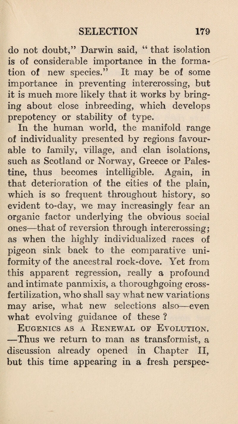 do not doubt,” Darwin said, “ that isolation is of considerable importance in the forma¬ tion of new species.” It may be of some importance in preventing intercrossing, but it is much more likely that it works by bring¬ ing about close inbreeding, which develops prepotency or stability of type. In the human world, the manifold range of individuality presented by regions favour¬ able to family, village, and clan isolations, such as Scotland or Norway, Greece or Pales¬ tine, thus becomes intelligible. Again, in that deterioration of the cities of the plain, which is so frequent throughout history, so evident to-day, we may increasingly fear an organic factor underlying the obvious social ones—that of reversion through intercrossing; as when the highly individualized races of pigeon sink back to the comparative uni¬ formity of the ancestral rock-dove. Yet from this apparent regression, really a profound and intimate panmixis, a thoroughgoing cross¬ fertilization, who shall say what new variations may arise, what new selections also—even what evolving guidance of these ? Eugenics as a Renewal of Evolution. —Thus we return to man as transformist, a discussion already opened in Chapter II, but this time appearing in a fresh perspec-