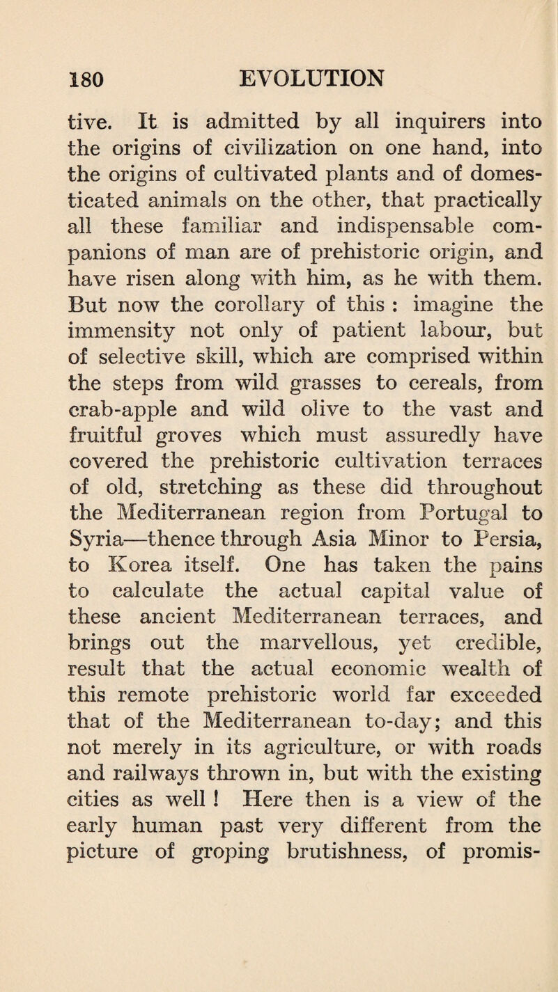 tive. It is admitted by all inquirers into the origins of civilization on one hand, into the origins of cultivated plants and of domes¬ ticated animals on the other, that practically all these familiar and indispensable com¬ panions of man are of prehistoric origin, and have risen along with him, as he with them. But now the corollary of this : imagine the immensity not only of patient labour, but of selective skill, which are comprised within the steps from wild grasses to cereals, from crab-apple and wild olive to the vast and fruitful groves which must assuredly have covered the prehistoric cultivation terraces of old, stretching as these did throughout the Mediterranean region from Portugal to Syria—thence through Asia Minor to Persia, to Korea itself. One has taken the pains to calculate the actual capital value of these ancient Mediterranean terraces, and brings out the marvellous, yet credible, result that the actual economic wealth of this remote prehistoric world far exceeded that of the Mediterranean to-day; and this not merely in its agriculture, or with roads and railways thrown in, but with the existing cities as well ! Here then is a view of the early human past very different from the picture of groping brutishness, of promis-