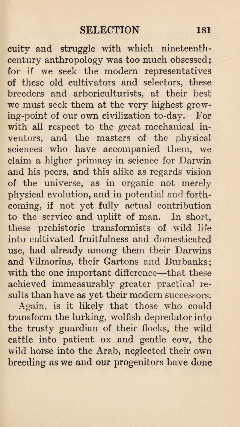 cuity and struggle with which nineteenth- century anthropology was too much obsessed; for if we seek the modern representatives of these old cultivators and selectors, these breeders and arboriculturists, at their best we must seek them at the very highest grow¬ ing-point of our own civilization to-day. For with all respect to the great mechanical in¬ ventors, and the masters of the physical sciences who have accompanied them, wre claim a higher primacy in science for Darwin and his peers, and this alike as regards vision of the universe, as in organic not merely physical evolution, and in potential and forth¬ coming, if not yet fully actual contribution to the service and uplift of man. In short, these prehistoric transformists of wild life into cultivated fruitfulness and domesticated use, had already among them their Darwins and Vilmorins, their Gartons and Burbanks; with the one important difference—that these achieved immeasurably greater practical re¬ sults than have as yet their modern successors. Again, is it likely that those who could transform the lurking, wolfish depredator into the trusty guardian of their flocks, the wild cattle into patient ox and gentle cow, the wild horse into the Arab, neglected their own breeding as we and our progenitors have done
