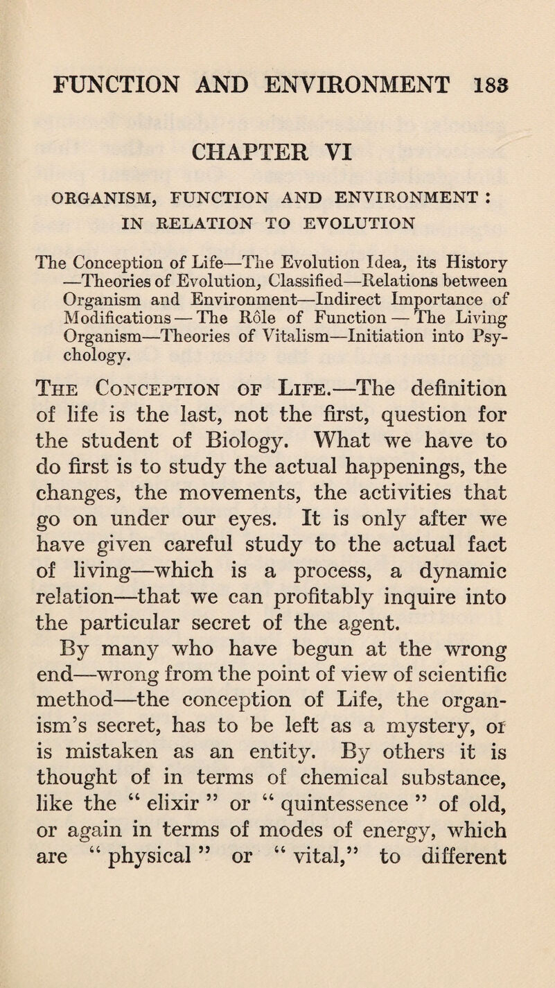 CHAPTER VI ORGANISM, FUNCTION AND ENVIRONMENT : IN RELATION TO EVOLUTION The Conception of Life—The Evolution Idea, its History —Theories of Evolution, Classified—Relations between Organism and Environment—Indirect Importance of Modifications — The Role of Function — The Living Organism—Theories of Vitalism—Initiation into Psy¬ chology. The Conception of Life.—The definition of life is the last, not the first, question for the student of Biology. What we have to do first is to study the actual happenings, the changes, the movements, the activities that go on under our eyes. It is onty after we have given careful study to the actual fact of living—which is a process, a dynamic relation—that we can profitably inquire into the particular secret of the agent. By many who have begun at the wrong end—wrong from the point of view of scientific method—the conception of Life, the organ¬ ism’s secret, has to be left as a mystery, or is mistaken as an entity. By others it is thought of in terms of chemical substance, like the 44 elixir ” or 44 quintessence ” of old, or again in terms of modes of energy, which are 44 physical ” or 44 vital,” to different