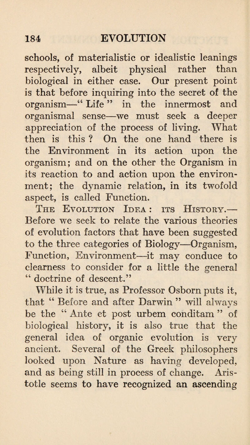 schools, of materialistic or idealistic leanings respectively, albeit physical rather than biological in either case. Our present point is that before inquiring into the secret of the organism—“ Life ” in the innermost and organismal sense—we must seek a deeper appreciation of the process of living. What then is this ? On the one hand there is the Environment in its action upon the organism; and on the other the Organism in its reaction to and action upon the environ¬ ment; the dynamic relation, in its twofold aspect, is called Function. The Evolution Idea : its History.— Before we seek to relate the various theories of evolution factors that have been suggested to the three categories of Biology—Organism, Function, Environment—it may conduce to clearness to consider for a little the general “ doctrine of descent.” While it is true, as Professor Osborn puts it, that “ Before and after Darwin ” will always be the “ Ante et post urbem conditam ” of biological history, it is also true that the general idea of organic evolution is very ancient. Several of the Greek philosophers looked upon Nature as having developed, and as being still in process of change. Aris¬ totle seems to have recognized an ascending