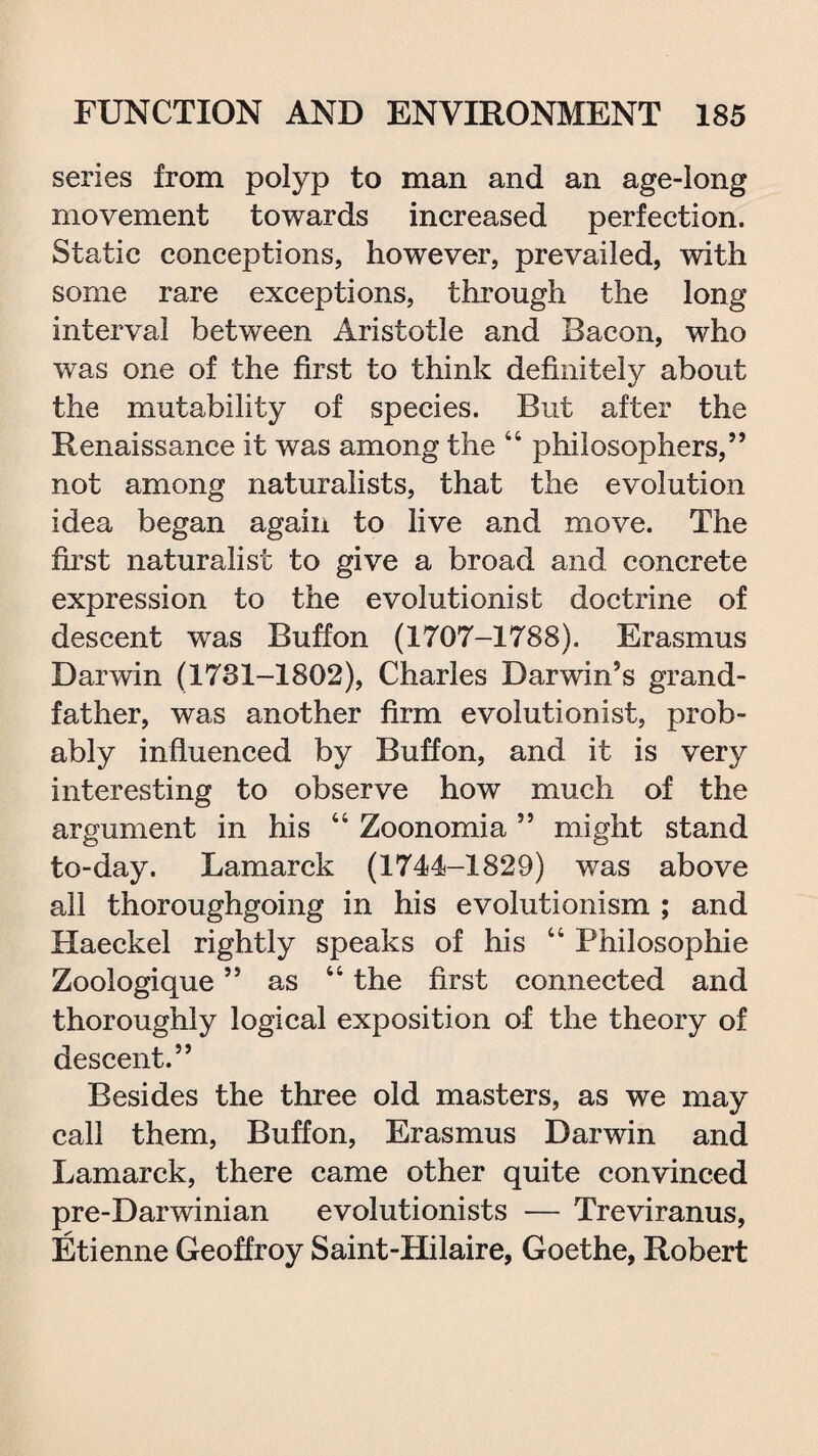 series from polyp to man and an age-long movement towards increased perfection. Static conceptions, however, prevailed, with some rare exceptions, through the long interval between Aristotle and Bacon, who was one of the first to think definitely about the mutability of species. But after the Renaissance it was among the 44 philosophers,” not among naturalists, that the evolution idea began again to live and move. The first naturalist to give a broad and concrete expression to the evolutionist doctrine of descent was Buff on (1707-1788). Erasmus Darwin (1731-1802), Charles Darwin’s grand¬ father, was another firm evolutionist, prob¬ ably influenced by Buffon, and it is very interesting to observe how much of the argument in his 44 Zoonomia ” might stand to-day. Lamarck (1744-1829) was above all thoroughgoing in his evolutionism ; and Haeckel rightly speaks of his 44 Philosophic Zoologique ” as 44 the first connected and thoroughly logical exposition of the theory of descent.” Besides the three old masters, as we may call them, Buffon, Erasmus Darwin and Lamarck, there came other quite convinced pre-Darwinian evolutionists — Treviranus, Etienne Geoffroy Saint-Hilaire, Goethe, Robert