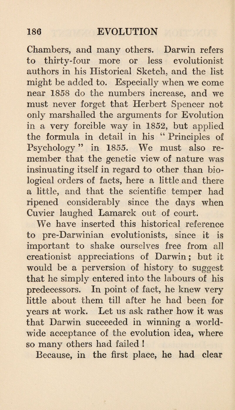 Chambers, and many others. Darwin refers to thirty-four more or less evolutionist authors in his Historical Sketch, and the list might be added to. Especially when we come near 1858 do the numbers increase, and we must never forget that Herbert Spencer not only marshalled the arguments for Evolution in a very forcible way in 1852, but applied the formula in detail in his “ Principles of Psychology ” in 1855. We must also re¬ member that the genetic view of nature was insinuating itself in regard to other than bio¬ logical orders of facts, here a little and there a little, and that the scientific temper had ripened considerably since the days when Cuvier laughed Lamarck out of court. We have inserted this historical reference to pre-Darwinian evolutionists, since it is important to shake ourselves free from all creationist appreciations of Darwin; but it would be a perversion of history to suggest that he simply entered into the labours of his predecessors. In point of fact, he knew very little about them till after he had been for years at work. Let us ask rather how it was that Darwin succeeded in winning a world¬ wide acceptance of the evolution idea, where so many others had failed ! Because, in the first place, he had clear