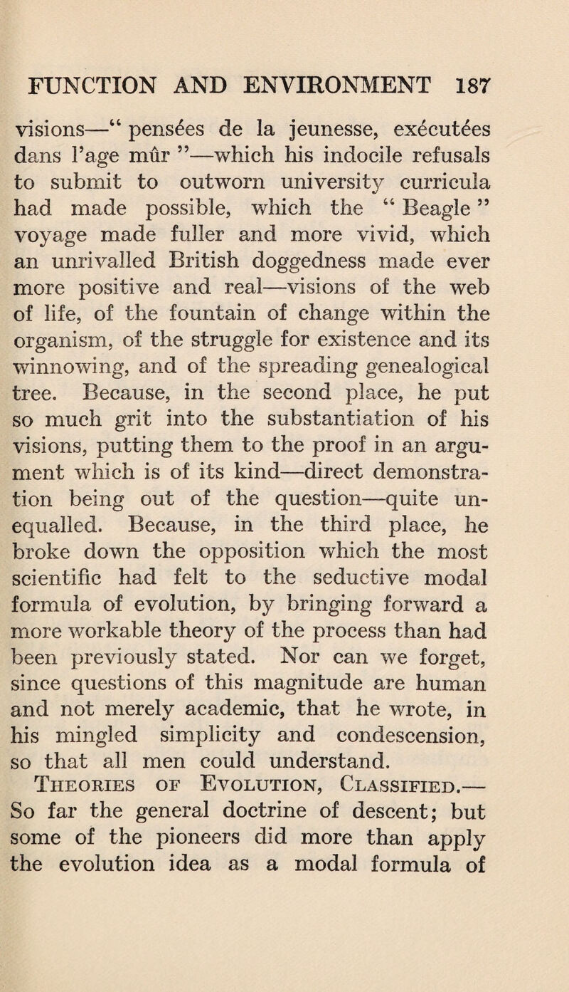 visions—“ pens^es de la jeunesse, executees dans Page mur ”—which his indocile refusals to submit to outworn university curricula had made possible, which the “ Beagle ” voyage made fuller and more vivid, which an unrivalled British doggedness made ever more positive and real—visions of the web of life, of the fountain of change within the organism, of the struggle for existence and its winnowing, and of the spreading genealogical tree. Because, in the second place, he put so much grit into the substantiation of his visions, putting them to the proof in an argu¬ ment which is of its kind—direct demonstra¬ tion being out of the question—quite un¬ equalled. Because, in the third place, he broke down the opposition which the most scientific had felt to the seductive modal formula of evolution, by bringing forward a more workable theory of the process than had been previously stated. Nor can we forget, since questions of this magnitude are human and not merely academic, that he wrote, in his mingled simplicity and condescension, so that all men could understand. Theories of Evolution, Classified.— So far the general doctrine of descent; but some of the pioneers did more than apply the evolution idea as a modal formula of