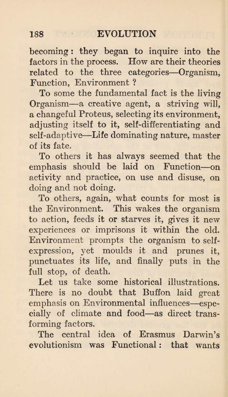 becoming: they began to inquire into the factors in the process. How are their theories related to the three categories—Organism, Function, Environment ? To some the fundamental fact is the living Organism—a creative agent, a striving will, a changeful Proteus, selecting its environment, adjusting itself to it, self-differentiating and self-adaptive—Life dominating nature, master of its fate. To others it has always seemed that the emphasis should be laid on Function—on activity and practice, on use and disuse, on doing and not doing. To others, again, what counts for most is the Environment. This wakes the organism to action, feeds it or starves it, gives it new experiences or imprisons it within the old. Environment prompts the organism to self- expression, yet moulds it and prunes it, punctuates its life, and finally puts in the full stop, of death. Let us take some historical illustrations. There is no doubt that Buffon laid great emphasis on Environmental influences—espe¬ cially of climate and food—as direct trans¬ forming factors. The central idea of Erasmus Darwin’s evolutionism was Functional: that wants