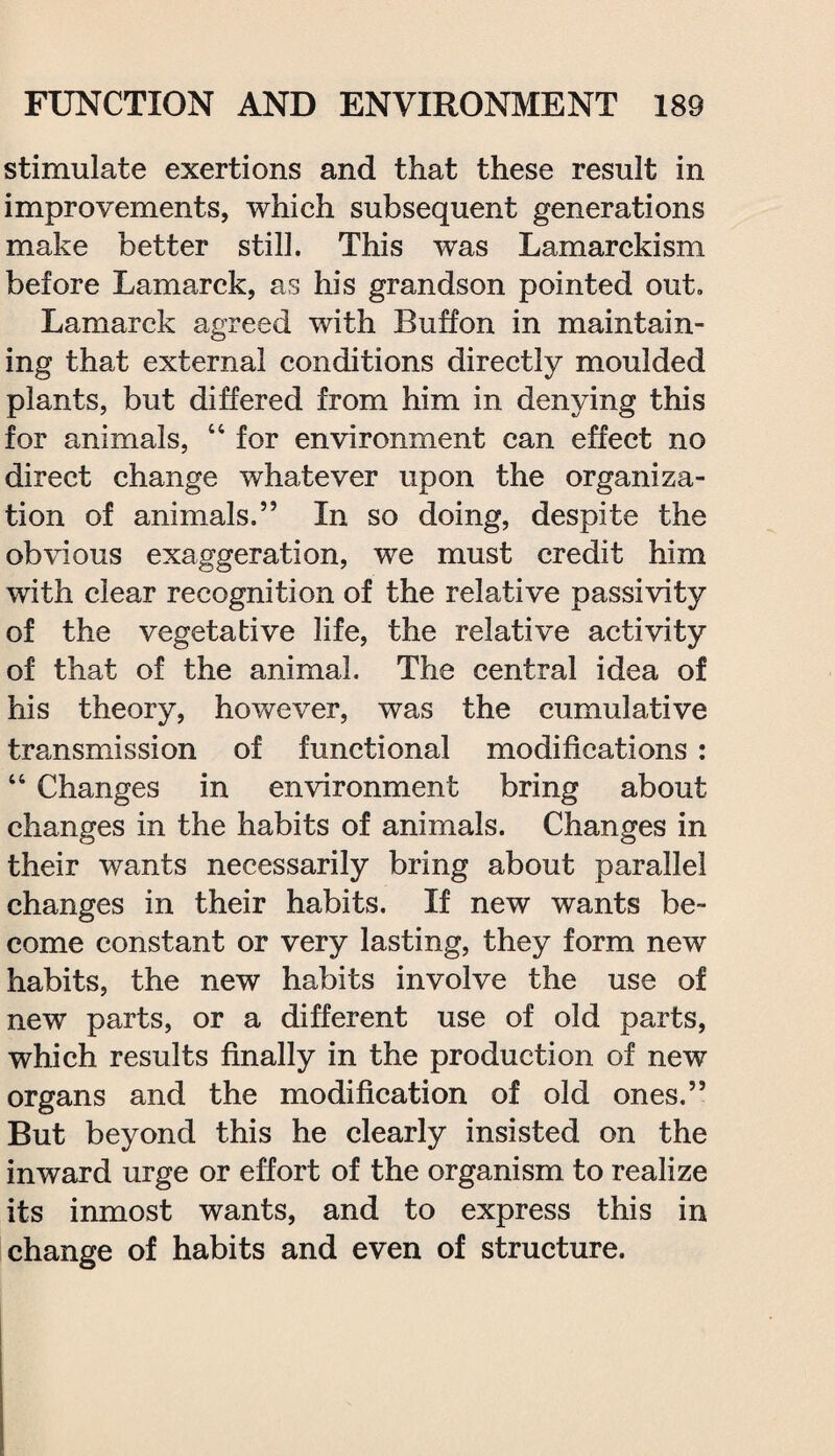 stimulate exertions and that these result in improvements, which subsequent generations make better still. This was Lamarckism before Lamarck, as his grandson pointed out. Lamarck agreed with Buffon in maintain¬ ing that external conditions directly moulded plants, but differed from him in denying this for animals, 44 for environment can effect no direct change whatever upon the organiza¬ tion of animals.” In so doing, despite the obvious exaggeration, we must credit him with clear recognition of the relative passivity of the vegetative life, the relative activity of that of the animal. The central idea of his theory, however, was the cumulative transmission of functional modifications : 44 Changes in environment bring about changes in the habits of animals. Changes in their wants necessarily bring about parallel changes in their habits. If new wants be¬ come constant or very lasting, they form new habits, the new habits involve the use of new parts, or a different use of old parts, which results finally in the production of new organs and the modification of old ones.” But beyond this he clearly insisted on the inward urge or effort of the organism to realize its inmost wants, and to express this in change of habits and even of structure.