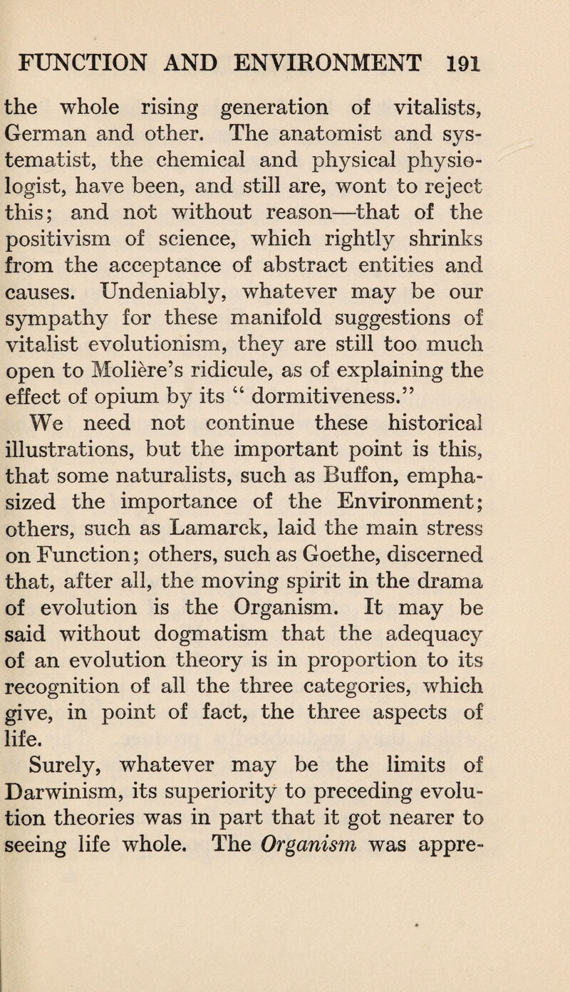 the whole rising generation of vitalists, German and other. The anatomist and sys- tema/tist, the chemical and physical physio¬ logist, have been, and still are, wont to reject this; and not without reason—that of the positivism of science, which rightly shrinks from the acceptance of abstract entities and causes. Undeniably, whatever may be our sympathy for these manifold suggestions of vitalist evolutionism, they are still too much open to Moliere’s ridicule, as of explaining the effect of opium by its “ dormitiveness.” We need not continue these historical illustrations, but the important point is this, that some naturalists, such as Buffon, empha¬ sized the importance of the Environment; others, such as Lamarck, laid the main stress on Function; others, such as Goethe, discerned that, after all, the moving spirit in the drama of evolution is the Organism. It may be said without dogmatism that the adequacy of an evolution theory is in proportion to its recognition of all the three categories, which give, in point of fact, the three aspects of life. Surely, whatever may be the limits of Darwinism, its superiority to preceding evolu¬ tion theories was in part that it got nearer to seeing life whole. The Organism was appre-