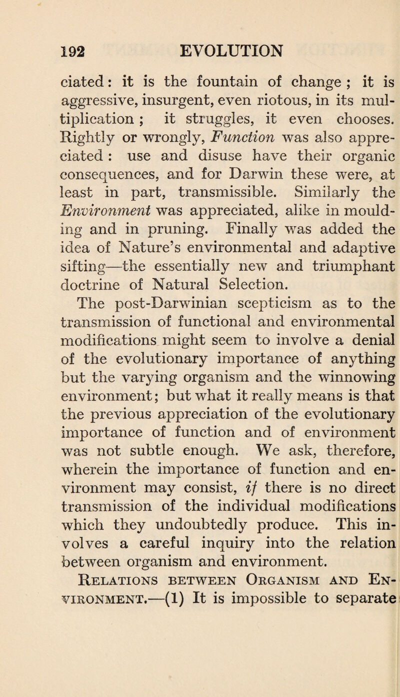 ciated: it is the fountain of change ; it is aggressive, insurgent, even riotous, in its mul¬ tiplication ; it struggles, it even chooses. Rightly or wrongly, Function was also appre¬ ciated : use and disuse have their organic consequences, and for Darwin these were, at least in part, transmissible. Similarly the Environment was appreciated, alike in mould¬ ing and in pruning. Finally was added the idea of Nature’s environmental and adaptive sifting—the essentially new and triumphant doctrine of Natural Selection. The post-Darwinian scepticism as to the transmission of functional and environmental modifications might seem to involve a denial of the evolutionary importance of anything but the varying organism and the winnowing environment; but what it really means is that the previous appreciation of the evolutionary importance of function and of environment was not subtle enough. We ask, therefore, wherein the importance of function and en¬ vironment may consist, if there is no direct transmission of the individual modifications which they undoubtedly produce. This in¬ volves a careful inquiry into the relation between organism and environment. Relations between Organism and En¬ vironment.—(1) It is impossible to separate