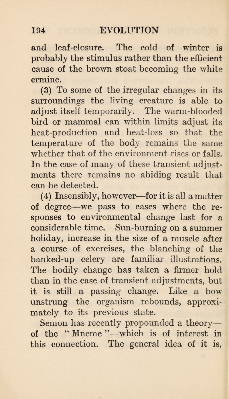 and leaf-closure. The cold of winter is probably the stimulus rather than the efficient cause of the brown stoat becoming the white ermine. (3) To some of the irregular changes in its surroundings the living creature is able to adjust itself temporarily. The warm-blooded bird or mammal can within limits adjust its heat-production and heat-loss so that the temperature of the body remains the same whether that of the environment rises or falls. In the case of many of these transient adjust¬ ments there remains no abiding result that can be detected. (4) Insensibly, however—for it is all a matter of degree—we pass to cases where the re¬ sponses to environmental change last for a considerable time. Sun-burning on a summer holiday, increase in the size of a muscle after a course of exercises, the blanching of the banked-up celery are familiar illustrations. The bodily change has taken a firmer hold than in the case of transient adjustments, but it is still a passing change. Like a bow unstrung the organism rebounds, approxi¬ mately to its previous state, Semon has recently propounded a theory— of the “ Mneme ”—which is of interest in this connection. The general idea of it is,