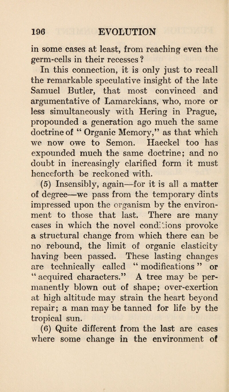 in some cases at least, from reaching even the germ-cells in their recesses ? In this connection, it is only just to recall the remarkable speculative insight of the late Samuel Butler, that most convinced and argumentative of Lamarckians, who, more or less simultaneously with Hering in Prague, propounded a generation ago much the same doctrine of “ Organic Memory,” as that which we now owe to Semon. Haeckel too has expounded much the same doctrine; and no doubt in increasingly clarified form it must henceforth be reckoned with. (5) Insensibly, again—for it is all a matter of degree-—we pass from the temporary dints impressed upon the organism by the environ¬ ment to those that last. There are many cases in which the novel conditions provoke a structural change from which there can be no rebound, the limit of organic elasticity having been passed. These lasting changes are technically called “ modifications ” or “ acquired characters.” A tree may be per¬ manently blown out of shape; over-exertion at high altitude may strain the heart beyond repair; a man may be tanned for life by the tropical sun. (6) Quite different from the last are cases where some change in the environment of