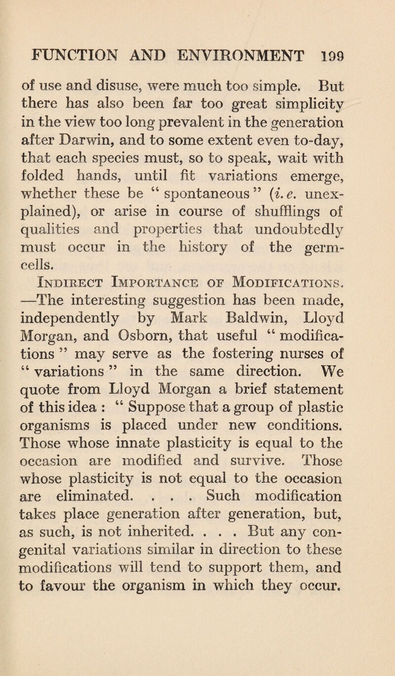 of use and disuse, were much too simple. Rut there has also been far too great simplicity in the view too long prevalent in the generation after Darwin, and to some extent even to-day, that each species must, so to speak, wait with folded hands, until fit variations emerge, whether these be “ spontaneous 55 (i. e. unex¬ plained), or arise in course of shufflings of qualities and properties that undoubtedly must occur in the history of the germ- cells. Indirect Importance of Modifications. —The interesting suggestion has been made, independently by Mark Baldwin, Lloyd Morgan, and Osborn, that useful “ modifica¬ tions ” may serve as the fostering nurses of “ variations ” in the same direction. We quote from Lloyd Morgan a brief statement of this idea : “ Suppose that a group of plastic organisms is placed under new conditions. Those whose innate plasticity is equal to the occasion are modified and survive. Those whose plasticity is not equal to the occasion are eliminated. . . . Such modification takes place generation after generation, but, as such, is not inherited. . . . But any con¬ genital variations similar in direction to these modifications will tend to support them, and to favour the organism in which they occur.