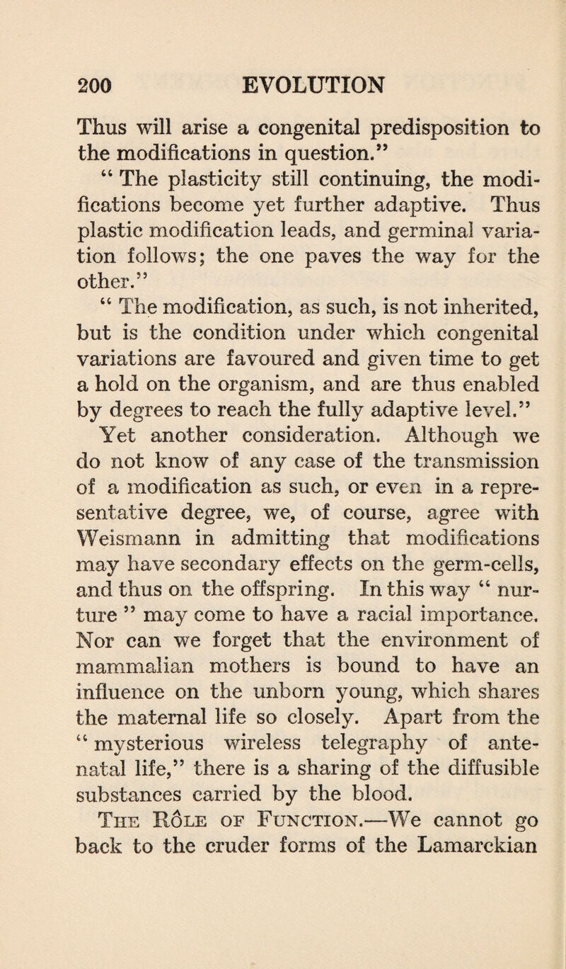 Thus will arise a congenital predisposition to the modifications in question.” “ The plasticity still continuing, the modi¬ fications become yet further adaptive. Thus plastic modification leads, and germinal varia¬ tion follows; the one paves the way for the other.” “ The modification, as such, is not inherited, but is the condition under which congenital variations are favoured and given time to get a hold on the organism, and are thus enabled by degrees to reach the fully adaptive level.” Yet another consideration. Although we do not know of any case of the transmission of a modification as such, or even in a repre¬ sentative degree, we, of course, agree with Weismann in admitting that modifications may have secondary effects on the germ-cells, and thus on the offspring. In this way “ nur¬ ture ” may come to have a racial importance. Nor can we forget that the environment of mammalian mothers is bound to have an influence on the unborn young, which shares the maternal life so closely. Apart from the 44 mysterious wireless telegraphy of ante¬ natal life,” there is a sharing of the diffusible substances carried by the blood. The Role of Function.—We cannot go back to the cruder forms of the Lamarckian