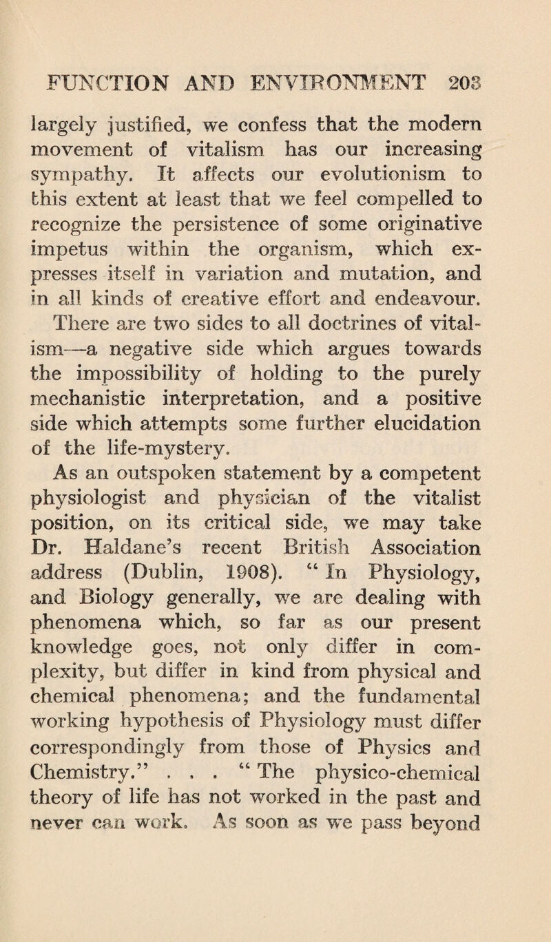 largely justified, we confess that the modern movement of vitalism has our increasing sympathy. It affects our evolutionism to this extent at least that we feel compelled to recognize the persistence of some originative impetus within the organism, which ex¬ presses itself in variation and mutation, and in all kinds of creative effort and endeavour. There are two sides to all doctrines of vital¬ ism—a negative side which argues towards the impossibility of holding to the purely mechanistic interpretation, and a positive side which attempts some further elucidation of the life-mystery. As an outspoken statement by a competent physiologist and physician of the vitalist position, on its critical side, wre may take Dr. Haldane’s recent British Association address (Dublin, 1908). “ In Physiology, and Biology generally, we are dealing with phenomena which, so far as our present knowledge goes, not only differ in com¬ plexity, but differ in kind from physical and chemical phenomena; and the fundamental working hypothesis of Physiology must differ correspondingly from those of Physics and Chemistry.” ... “ The physico-chemical theory of life has not worked in the past and never can work. As soon as we pass beyond
