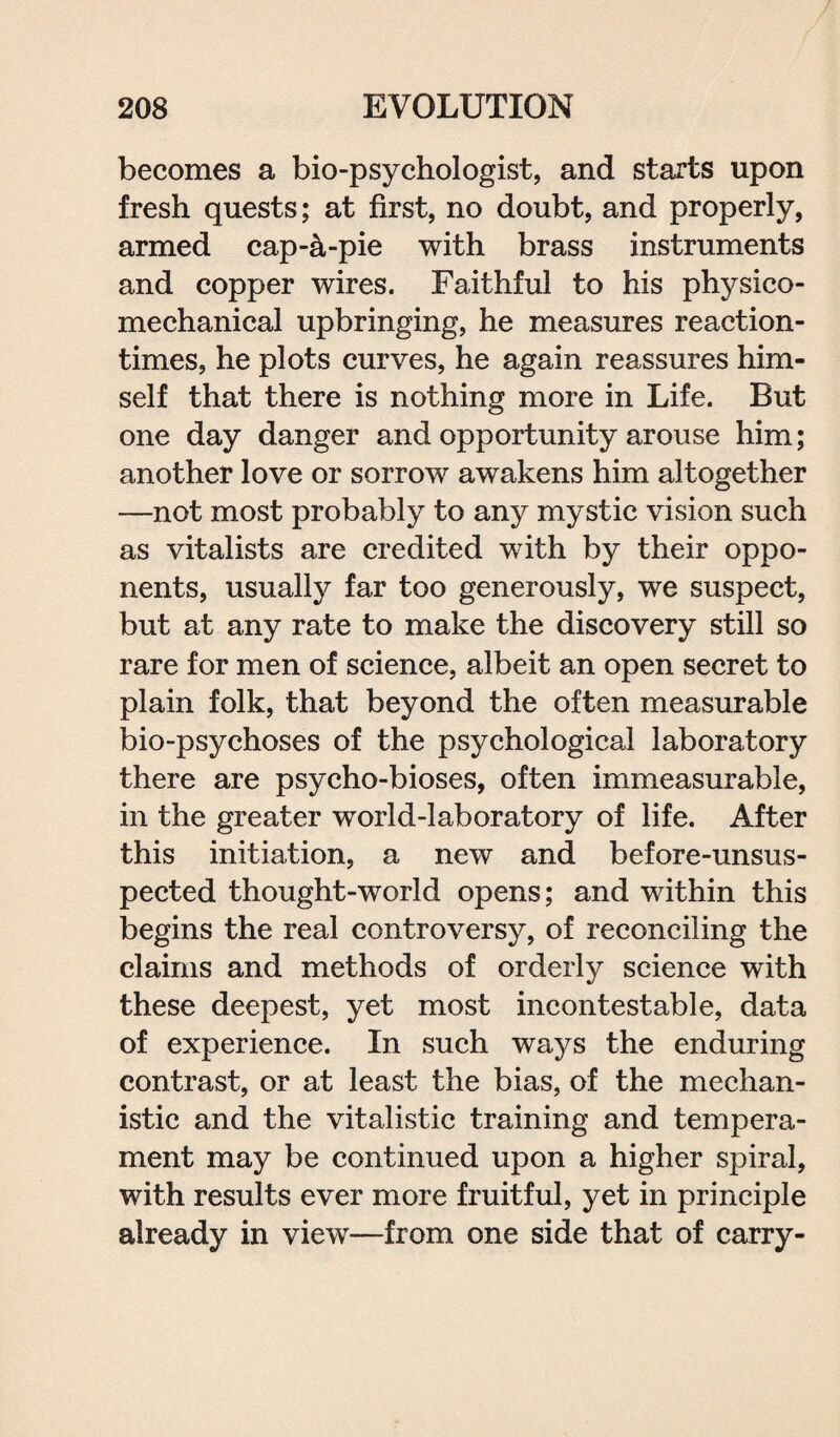 becomes a bio-psychologist, and starts upon fresh quests; at first, no doubt, and properly, armed cap-4-pie with brass instruments and copper wires. Faithful to his physieo- mechanical upbringing, he measures reaction- times, he plots curves, he again reassures him¬ self that there is nothing more in Life. But one day danger and opportunity arouse him; another love or sorrow awakens him altogether —not most probably to any mystic vision such as vitalists are credited with by their oppo¬ nents, usually far too generously, we suspect, but at any rate to make the discovery still so rare for men of science, albeit an open secret to plain folk, that beyond the often measurable bio-psychoses of the psychological laboratory there are psycho-bioses, often immeasurable, in the greater world-laboratory of life. After this initiation, a new and before-unsus¬ pected thought-world opens; and within this begins the real controversy, of reconciling the claims and methods of orderly science with these deepest, yet most incontestable, data of experience. In such ways the enduring contrast, or at least the bias, of the mechan¬ istic and the vitalistic training and tempera¬ ment may be continued upon a higher spiral, with results ever more fruitful, yet in principle already in view—from one side that of carry-