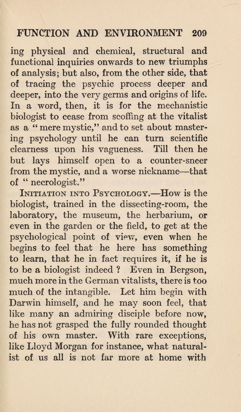 ing physical and chemical, structural and functional inquiries onwards to new triumphs of analysis; but also, from the other side, that of tracing the psychic process deeper and deeper, into the very germs and origins of life. In a word, then, it is for the mechanistic biologist to cease from scoffing at the vitalist as a “ mere mystic,” and to set about master¬ ing psychology until he can turn scientific clearness upon his vagueness. Till then he but lays himself open to a counter-sneer from the mystic, and a worse nickname—that of “ necrologist.” Initiation into Psychology.—How is the biologist, trained in the dissecting-room, the laboratory, the museum, the herbarium, or even in the garden or the field, to get at the psychological point of view, even when he begins to feel that he here has something to learn, that he in fact requires it, if he is to be a biologist indeed ? Even in Bergson, much more in the German vitalists, there is too much of the intangible. Let him begin with Darwin himself, and he may soon feel, that like many an admiring disciple before now, he has not grasped the fully rounded thought of his own master. With rare exceptions, like Lloyd Morgan for instance, what natural¬ ist of us all is not far more at home with