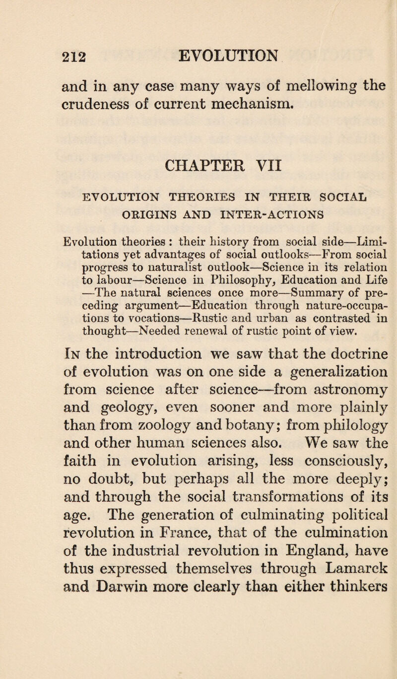 and in any case many ways of mellowing the crudeness of current mechanism. CHAPTER VII EVOLUTION THEORIES IN THEIR SOCIAL ORIGINS AND INTER-ACTIONS Evolution theories : their history from social side—Limi¬ tations yet advantages of social outlooks—From social progress to naturalist outlook—Science in its relation to labour—Science in Philosophy, Education and Life —The natural sciences once more—Summary of pre¬ ceding argument—Education through nature-occupa¬ tions to vocations—Rustic and urban as contrasted in thought—Needed renewal of rustic point of view. In the introduction we saw that the doctrine of evolution was on one side a generalization from science after science—from astronomy and geology, even sooner and more plainly than from zoology and botany; from philology and other human sciences also. We saw the faith in evolution arising, less consciously, no doubt, but perhaps all the more deeply; and through the social transformations of its age. The generation of culminating political revolution in France, that of the culmination of the industrial revolution in England, have thus expressed themselves through Lamarck and Darwin more clearly than either thinkers