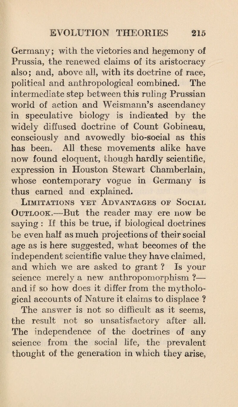 Germany; with the victories and hegemony of Prussia, the renewed claims of its aristocracy also; and, above all, with its doctrine of race, political and anthropological combined. The intermediate step between this ruling Prussian world of action and Weismann’s ascendancy in speculative biology is indicated by the widely diffused doctrine of Count Gobineau, consciously and avowedly bio-social as this has been. All these movements alike have now found eloquent, though hardly scientific, expression in Houston Stewart Chamberlain, whose contemporary vogue in Germany is thus earned and explained. Limitations yet Advantages of Social Outlook.—But the reader may ere now be saying : If this be true, if biological doctrines be even half as much projections of their social age as is here suggested, what becomes of the independent scientific value they have claimed, and which we are asked to grant ? Is your science merely a new anthropomorphism ?— and if so how does it differ from the mytholo¬ gical accounts of Nature it claims to displace ? The answer is not so difficult as it seems, the result not so unsatisfactory after all. The independence of the doctrines of any science from the social life, the prevalent thought of the generation in which they arise,