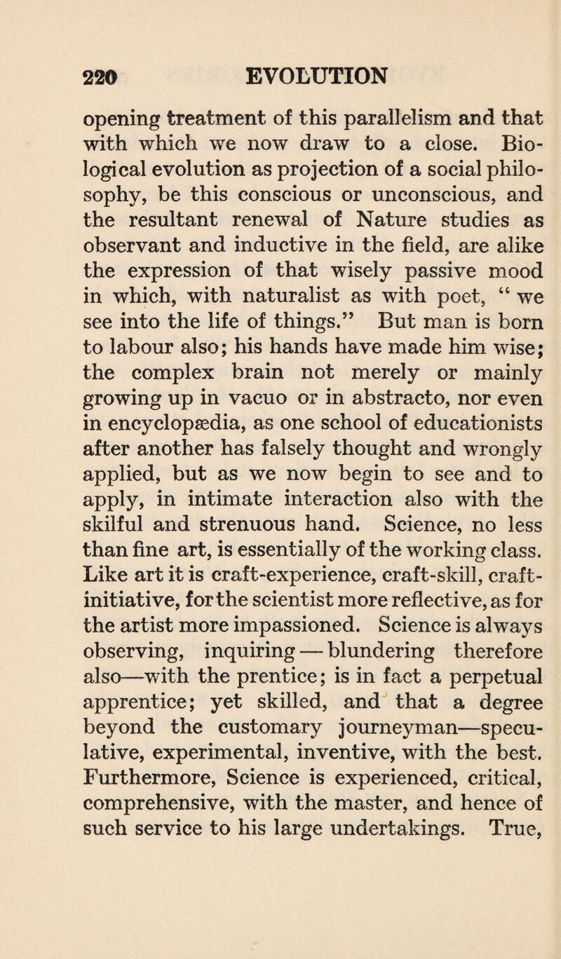 opening treatment of this parallelism and that with which we now draw to a close. Bio¬ logical evolution as projection of a social philo¬ sophy, be this conscious or unconscious, and the resultant renewal of Nature studies as observant and inductive in the field, are alike the expression of that wisely passive mood in which, with naturalist as with poet, “ we see into the life of things.” But man is born to labour also; his hands have made him wise; the complex brain not merely or mainly growing up in vacuo or in abstracto, nor even in encyclopaedia, as one school of educationists after another has falsely thought and wrongly applied, but as we now begin to see and to apply, in intimate interaction also with the skilful and strenuous hand. Science, no less than fine art, is essentially of the working class. Like art it is craft-experience, craft-skill, craft- initiative, for the scientist more reflective, as for the artist more impassioned. Science is always observing, inquiring — blundering therefore also—with the prentice; is in fact a perpetual apprentice; yet skilled, and that a degree beyond the customary journeyman—specu¬ lative, experimental, inventive, with the best. Furthermore, Science is experienced, critical, comprehensive, with the master, and hence of such service to his large undertakings. True,