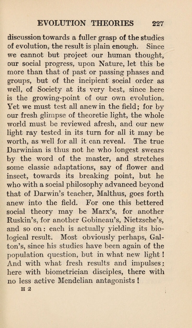 discussion towards a fuller grasp of the studies of evolution, the result is plain enough. Since we cannot but project our human thought, our social progress, upon Nature, let this be more than that of past or passing phases and groups, but of the incipient social order as well, of Society at its very best, since here is the growing-point of our own evolution. Yet we must test all anew in the field; for by our fresh glimpse of theoretic light, the whole world must be reviewed afresh, and our new light ray tested in its turn for all it may be worth, as well for all it can reveal. The true Darwinian is thus not he who longest swears by the word of the master, and stretches some classic adaptations, say of flower and insect, towards its breaking point, but he who with a social philosophy advanced beyond that of Darwin’s teacher, Malthus, goes forth anew into the field. For one this bettered social theory may be Marx’s, for another Ruskin’s, for another Gobineau’s, Nietzsche’s, and so on: each is actually yielding its bio¬ logical result. Most obviously perhaps, Gal- ton’s, since his studies have been again of the population question, but in what new light ! And with what fresh results and impulses : here with biometrician disciples, there with no less active Mendelian antagonists ! n 2