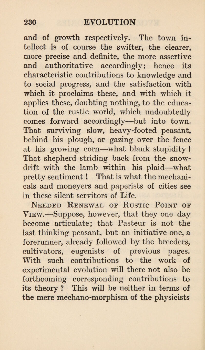 and of growth respectively. The town in- tellect is of course the swifter, the clearer, more precise and definite, the more assertive and authoritative accordingly; hence its characteristic contributions to knowledge and to social progress, and the satisfaction with which it proclaims these, and with which it applies these, doubting nothing, to the educa¬ tion of the rustic world, which undoubtedly comes forward accordingly—but into town. That surviving slow, heavy-footed peasant, behind his plough, or gazing over the fence at his growing corn—what blank stupidity ! That shepherd striding back from the snow¬ drift with the lamb within his plaid—what pretty sentiment! That is what the mechani¬ cals and moneyers and paperists of cities see in these silent servitors of Life. Needed Renewal of Rustic Point of View.—Suppose, however, that they one day become articulate; that Pasteur is not the last thinking peasant, but an initiative one, a forerunner, already followed by the breeders, cultivators, eugenists of previous pages. With such contributions to the work of experimental evolution will there not also be forthcoming corresponding contributions to its theory ? This will be neither in terms of the mere mechano-morphism of the physicists