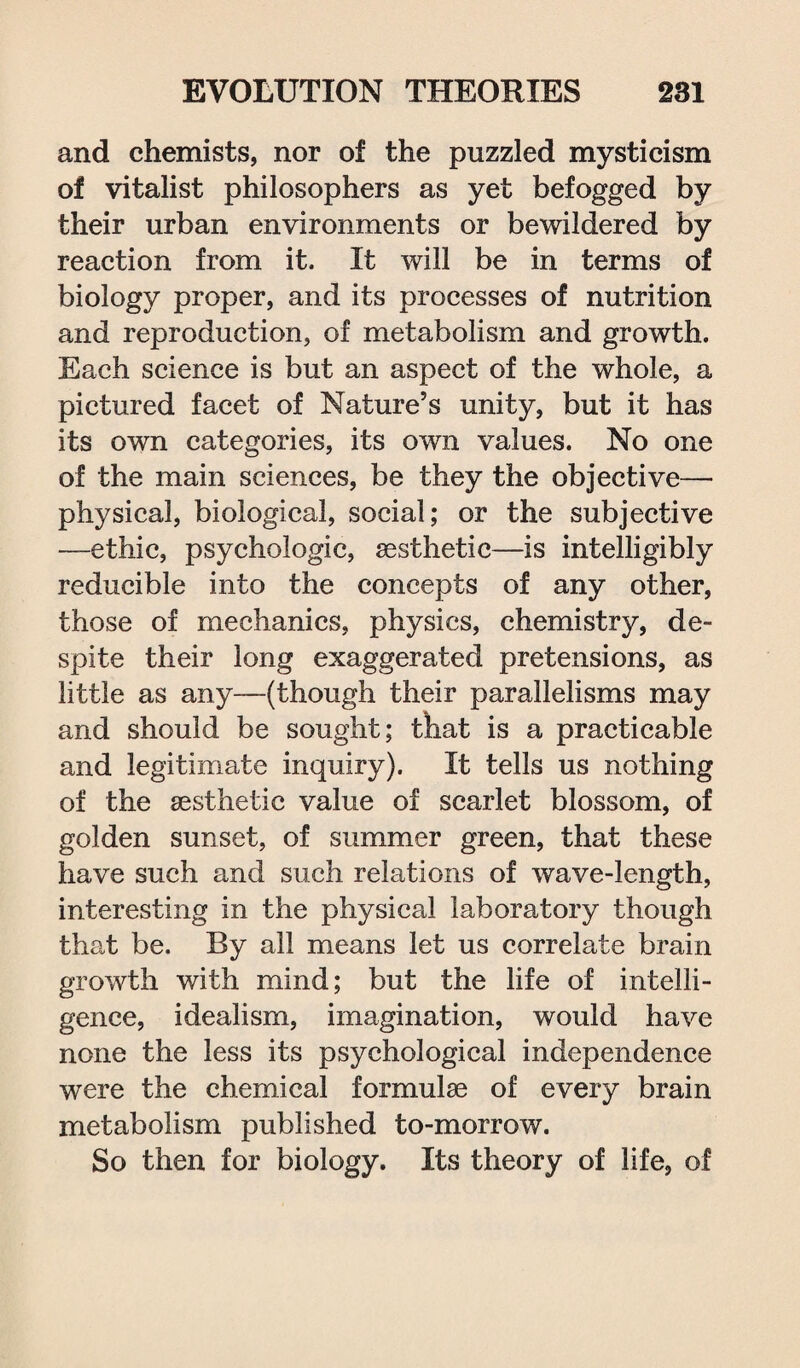 and chemists, nor of the puzzled mysticism of vitalist philosophers as yet befogged by their urban environments or bewildered by reaction from it. It will be in terms of biology proper, and its processes of nutrition and reproduction, of metabolism and growth. Each science is but an aspect of the whole, a pictured facet of Nature’s unity, but it has its own categories, its own values. No one of the main sciences, be they the objective— physical, biological, social; or the subjective —ethic, psychologic, sesthetic—is intelligibly reducible into the concepts of any other, those of mechanics, physics, chemistry, de¬ spite their long exaggerated pretensions, as little as any—(though their parallelisms may and should be sought; that is a practicable and legitimate inquiry). It tells us nothing of the sesthetic value of scarlet blossom, of golden sunset, of summer green, that these have such and such relations of wave-length, interesting in the physical laboratory though that be. By all means let us correlate brain growth with mind; but the life of intelli¬ gence, idealism, imagination, would have none the less its psychological independence were the chemical formulae of every brain metabolism published to-morrow. So then for biology. Its theory of life, of